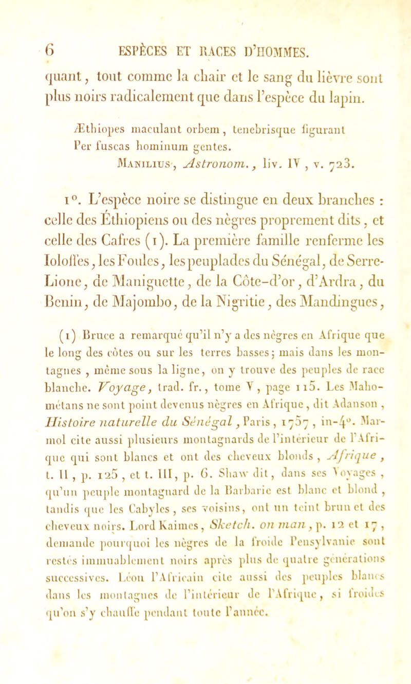 quant, tout comme la chair et le sang du lièvre sont plus noirs radicalement que dans l’espèce du lapin. Æthiopes maculant orbem , teuebrisque figurant Per i'uscas hominuin gentes. Manilius , Astronom., liv. IV , v. 723. i °. L’espèce noire se distingue en deux branches : celle des Éthiopiens ou des nègres proprement dits, et celle des Cafres (x). La première famille renferme les Iololfes, les Foules, les peuplades du Séne’gal, deSerre- Lione, de Maniguette, de la Côte-d’or, d’Ardra, du Bénin, de Majombo, de la Nigritie, des Mandingues, (t) Bruce a remarqué qu’il n’y a des nègres en Afrique que le long des côtes ou sur les terres basses; mais dans les mon- tagnes , mente sous la ligne, on y trouve des peuples de race blanche. Voyage, trad. fr., tome V, page n5. Les Malio- metans ne sont point devenus nègres en Afrique, dit Adanson , Histoire naturelle du Sénégal, Paris , 173 , in-4°. Mai- mol cite aussi plusieurs montagnards de l’intérieur de l’Afri- que qui sont blancs et ont des cheveux blonds, Afrique , t. 11 , p. 125 , et t. 111, p. 6. Sliaw dit, dans ses Voyages , qu’un peuple montagnard de la Barbarie est blanc et blond , tandis que les Cabyles, ses voisins, ont un teint brun et des cheveux noirs. Lord kaimes, Sketch, on man, p. 12 et 17 , demande pourquoi les nègres de la froide Pensylvanie sont restes immuablement noirs après plus de quatre générations successives. Léon l’Africain cite aussi des peuples blancs dans les montagnes de l’intérieur de l'Afrique, si froides qu’on s’y chaude pendant toute l’année.