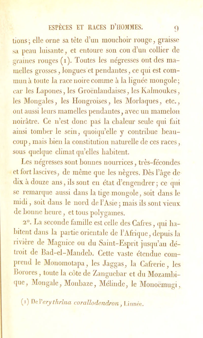 lions; elle orne sa tète d’un mouchoir rouge, graisse sa peau luisante, et entoure son cou d’un collier clc graines rouges (1). Toutes les négresses ont des ma- melles grosses, longues et pendantes, ce qui est com- mun à toute la race noire comme à la lignée mongole ; car les Lapones, les Groënlaudaises, les Kalmoukes, les Mongales, les Hongroises, les Morlaques, etc., ont aussi leurs mamelles pendantes, avec un mamelon noirâtre. Ce n’est donc pas la chaleur seule qui l'ait ainsi tomber le sein, quoiqu’elle y contribue beau- coup , mais bien la constitution naturelle de ces races, sous quelque climat qu’elles habitent. Les négresses sont bonnes nourrices, très-fécondes et fort lascives, de même que les nègres. Dès l’âge de dix à douze ans, ils sont en état d’engendrer ; ce qui se remarque aussi dans la tige mongole, soit dans le midi, soit dans le nord de l’Asie ; mais ils sont vieux de bonne heure, et tous polygames. 2°. La seconde famille est celle des Cafrcs, qui ha- bitent dans la partie orientale de l’Afrique, depuis la rivière de Magnice ou du Saint-Esprit jusqu’au dé- troit de Bad-el-Mandcb. Celle vaste étendue com- prend le Monomotapa, les Jaggas, la Cafrcrie, les Borores , toute la côte de Zanguebar et du Mozambi- que, Mon gale, Monbaze, Méhnde, le Monoèmugi, (1) Del’erythrina corallodcndron, I,innée.