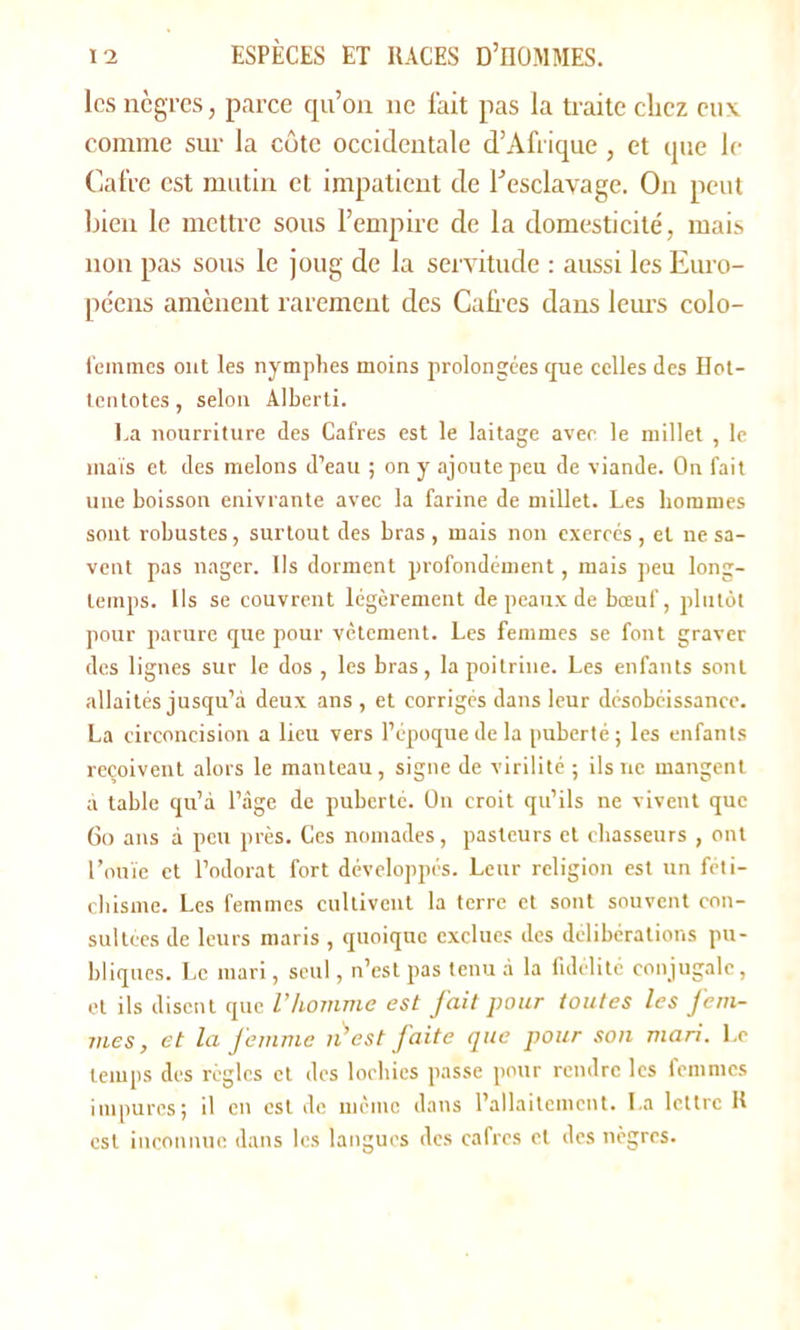 les nègres, parce qu’on ne fait pas la traite chez eux comme sur la côte occidentale d’Afrique, et que le Cafre est mutin et impatient de l’esclavage. On peut bien le mettre sous l’empire de la domesticité, mais non pas sous le joug de la servitude : aussi les Euro- péens amènent rarement des Cafrcs dans leurs colo- feinmes ont les nymphes moins prolongées que celles des Hot- tentotes, selon Alberti. La nourriture des Cafres est le laitage avec le millet , le maïs et des melons d’eau ; on y ajoute peu de viande. On fait une boisson enivrante avec la farine de millet. Les hommes sont robustes, surtout des bras , mais non exercés, et ne sa- vent pas nager. Us dorment profondément, mais peu long- temps. Us se couvrent légèrement de peaux de bœuf, plutôt pour parure que pour vêtement. Les femmes se font graver des lignes sur le dos , les bras, la poitrine. Les enfants sont allaités jusqu’à deux ans , et corrigés dans leur désobéissance. La circoncision a lieu vers l’époque de la puberté; les enfants reçoivent alors le manteau, signe de virilité ; ils ne mangent à table qu’à l’âge de puberté. On croit qu’ils ne vivent que 60 ans à peu près. Ces nomades, pasteurs et chasseurs , ont l’ouïe et l’odorat fort développés. Leur religion est un féti- chisme. Les femmes cultivent la terre et sont souvent con- sultées de leurs maris , quoique exclues des délibérations pu- bliques. Le mari, seul, n’est pas tenu à la fidélité conjugale, et ils disent que l'homme est fait pour toutes les fem- mes, et la femme n’est faite que pour son mari. Le temps des règles et des locbies passe pour rendre les femmes impures; il en est de meme dans l’allaitement. La lettre H est inconnue dans les langues des cafres et des nègres.