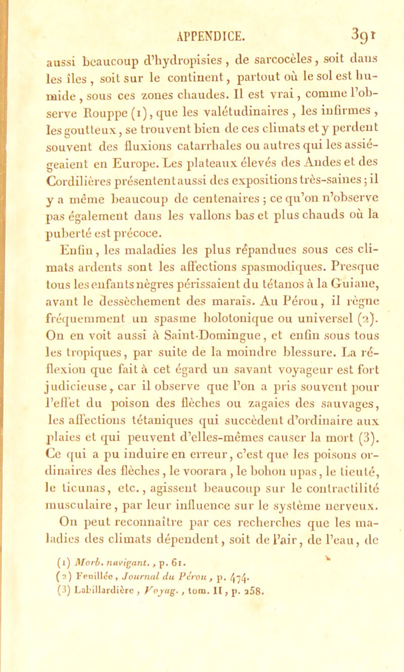 aussi beaucoup d’hydropisies , de sarcocèles, soit dans les îles, soit sur le continent, partout où le sol est hu- mide , sous ces zones chaudes. Il est y rai , comme l’ob- serve Rouppe (i), que les valétudinaires , les infirmes , les goutteux, se trouvent bien de ces climats et y perdent souvent des fluxions catarrhales ou autres qui les assié- geaient en Europe. Les plateaux élevés des Andes et des Cordilières présentent aussi des expositions très-saines ; il y a même beaucoup de centenaires ; ce qu’on n’observe pas également dans les vallons bas et plus chauds où la puberté est précoce. Enfin, les maladies les plus répandues sous ces cli- mats ardents sont les affections spasmodiques. Presque tous les enfants nègres périssaient du tétanos à la Guiaue, avant le dessèchement des marais. Au Pérou, il règne fréquemment un spasme holotonique ou universel ('>.). On en voit aussi à Saint-Domingue, et enfin sous tous les tropiques, par suite de la moindre blessure. La ré- flexion que fait à cet égard un savant voyageur est fort judicieuse, car il observe que l’on a pris souvent pour l’effet du poison des flèches ou zagaies des sauvages, les affections tétaniques qui succèdent d’ordinaire aux plaies et qui peuvent d’elles-mêmes causer la mort (3). Ce qui a pu induire en erreur, c’est que les poisons or- dinaires des flèches, le voorara , le bohou upas, le lieuté, le ticunas, etc., agissent beaucoup sur le contractilité musculaire, par leur influence sur le système nerveux. On peut reconnaître par ces recherches que les ma- ladies des climats dépendent, soit de Pair, de l’eau, de (1) Morb. navigant. , p. 61. (2) Fouillée, Journal du Pérou, p. (3) Lal'illardièrc , Voyug., tom. Il, p. 258.