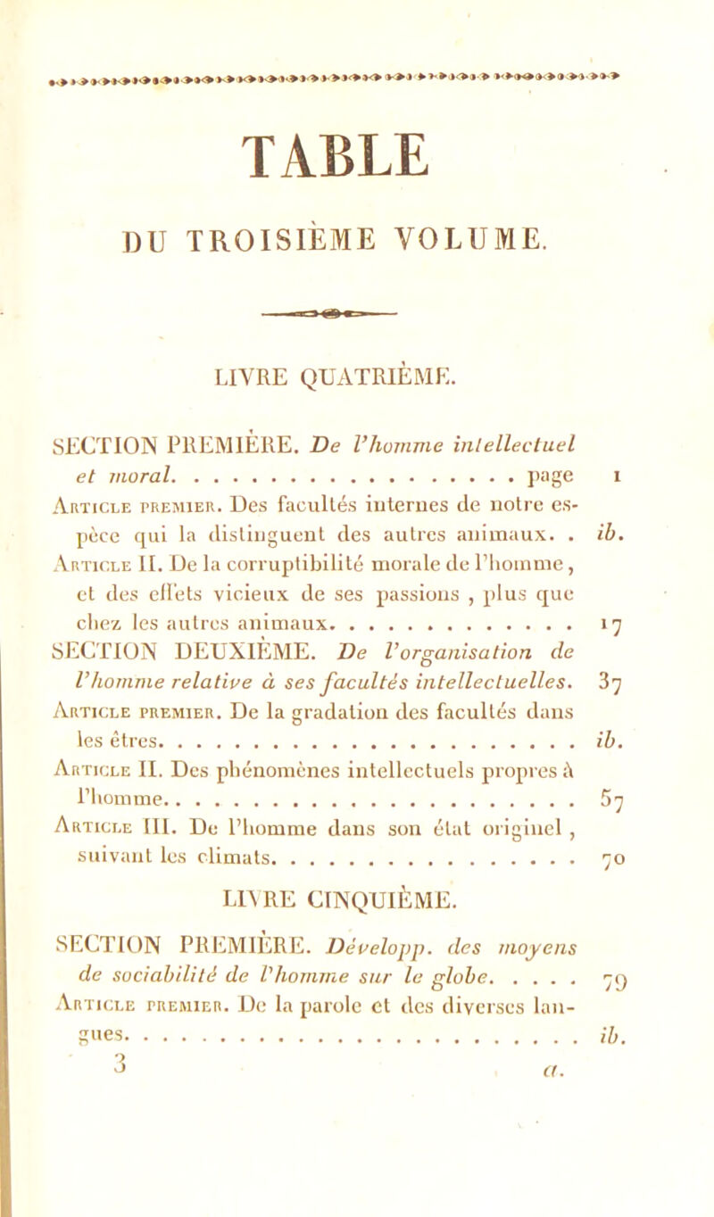 TABLE DU TROISIÈME VOLUME. LIVRE QUATRIÈME. SECTION PREMIÈRE. De l’homme intellectuel et moral page i Article premier. Des facultés internes de notre es- pèce qui la distinguent des autres animaux. . ih. Article II. De la corruptibilité morale de l’homme, et des effets vicieux de ses passions , plus que chez les autres animaux 17 SECTION DEUXIÈME. De l’organisation de l’homme relative à ses facultés intellectuelles. 37 Article premier. De la gradation des facultés dans les êtres ih. Article II. Des phénomènes intellectuels propres il l’homme 57 Article III. De l’homme dans son état originel , suivant les climats 70 LD RE CINQUIÈME. SECTION PREMIERE. Développ. des moyens de sociabilité de l'homme sur le globe 79 Article premier. De la parole et des diverses lan- gues a. il).