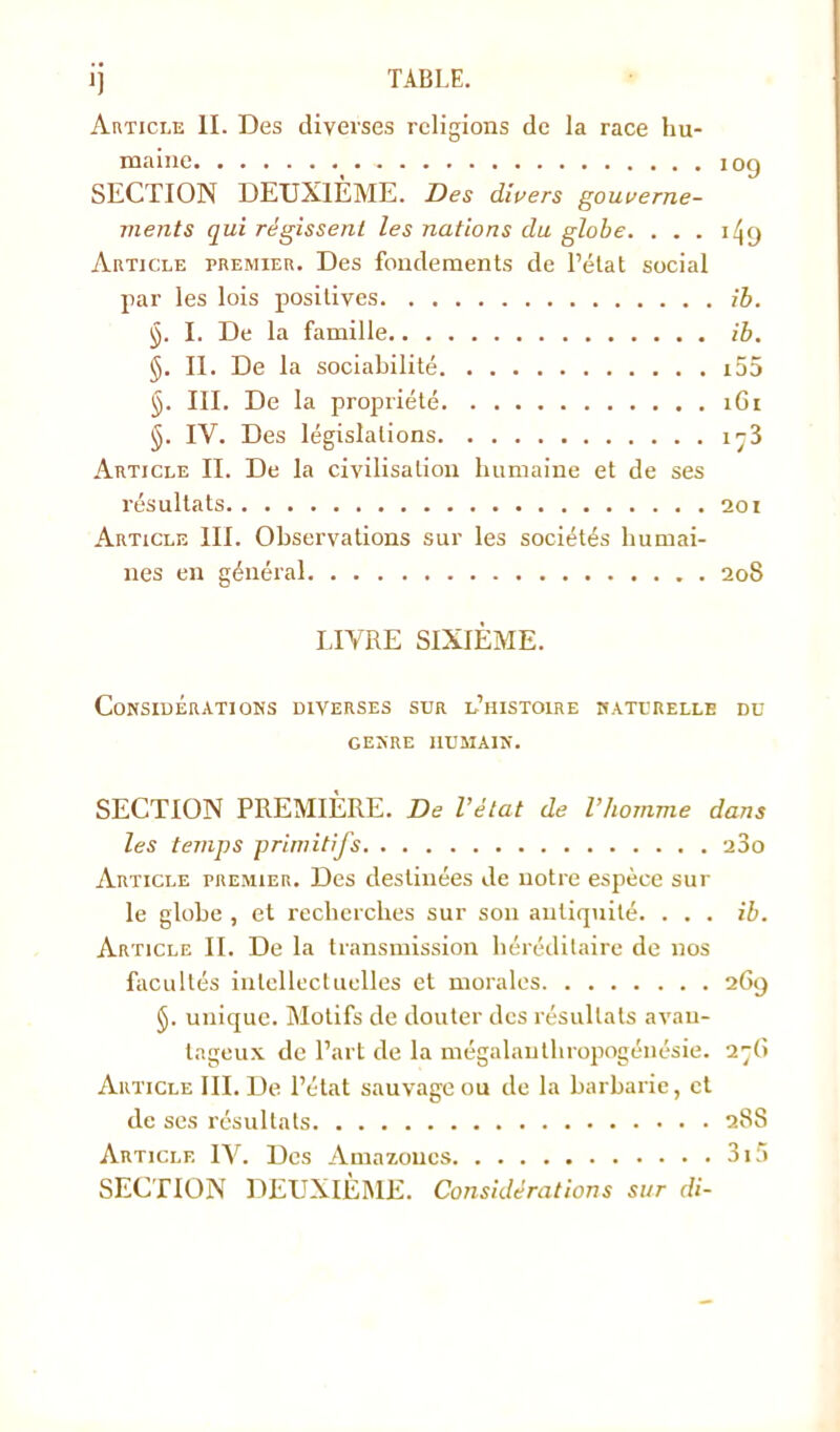 Article II. Des diverses religions de la race hu- maine 109 SECTION DEUXIÈME. Des divers gouverne- ments qui régissent les nations du globe. ... 149 Article premier. Des fondements de l’état social par les lois positives ib. ÿ. I. De la famille ib. §. II. De la sociabilité i55 §. III. De la propriété 1G1 §. IV. Des législations i^3 Article II. De la civilisation humaine et de ses résultats 201 Article III. Observations sur les sociétés humai- nes en général 208 LIVRE SIXIÈME. Considérations diverses sur l’histoire naturelle du GENRE HUMAIN. SECTION PREMIÈRE. De l’état de l’homme dans les temps primitifs 23o Article premier. Des destinées de notre espèce sur le globe , et recherches sur son antiquité. ... ib. Article II. De la transmission héréditaire de nos facultés intellectuelles et morales 269 §. unique. Motifs de douter des résultats avan- tageux de l’art de la mégalauthropogénésie. 2-(> Article III. De l’état sauvage ou de la barbarie, et de ses résultats 288 Article IV. Des Amazones 3i5 SECTION DEUXIÈME. Considérations sur di-