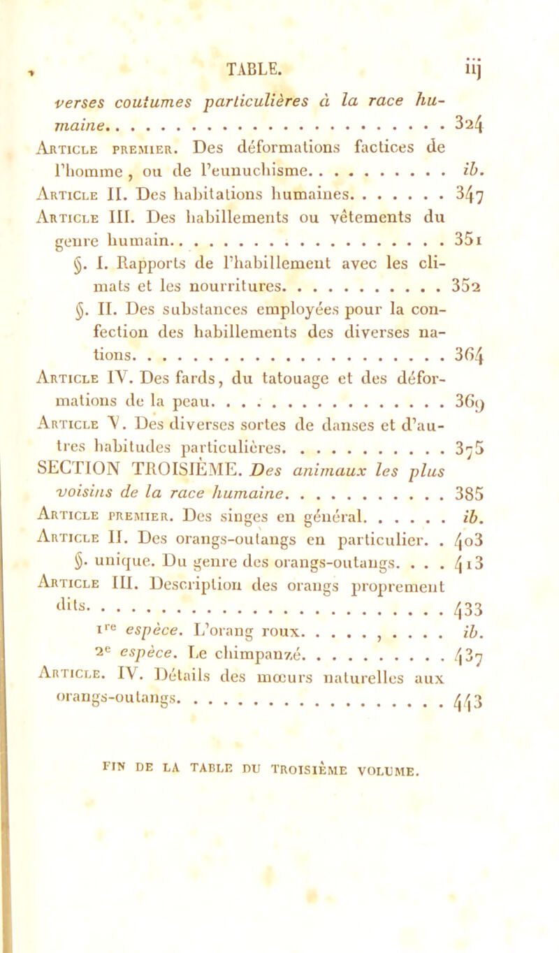 verses coutumes particulières à la race hu- maine 3a4 Article premier. Des déformations factices de l’homme , ou de l’eunuchisme il). Article II. Des habitations humaines 347 Article III. Des habillements ou vêtements du genre humain 351 §. I. Rapports de l'habillement avec les cli- mats et les nourritures 352 §. II. Des substances employées pour la con- fection des habillements des diverses na- tions 3fi4 Article IV. Des fards, du tatouage et des défor- mations de la peau 36y Article V. Des diverses sortes de danses et d’au- tres habitudes particulières 375 SECTION TROISIÈME. Des animaux les plus voisins de la race humaine 385 Article premier. Des singes en général ib. Article II. Des orangs-outangs en particulier. . 4o3 §. unique. Du genre des orangs-outangs. . . . ^ 13 Article III. Description des orangs proprement dits 433 rre espèce. L’orang roux ... . ib. 2e espèce. Le chimpanzé 487 Article. IV. Détails des mœurs naturelles aux orangs-outangs ^3 fin de la table du troisième volume.