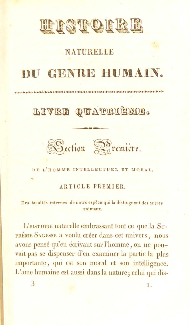 NATURELLE DU GENRE HUMAIN. imtoi (prüTOx&wmo ÊTNÎÎ' « t DE L’ilOMME INTELLECTUEL ET MORAL. ARTICLE PREMIER. Des facultés internes de notre espèce qui la distinguent des autres animaux. L’histoire naturelle embrassant tout ce que la Su- prême Sagesse a voulu créer clans cet univers, nous avons pensé qu’en écrivant sur l’homme, on ne pou- vait pas se dispenser d’en examiner la partie la plus importante, qui est son moral et son intelligence. L’amc humaine est aussi dans la nature; celui cpii dis- 3