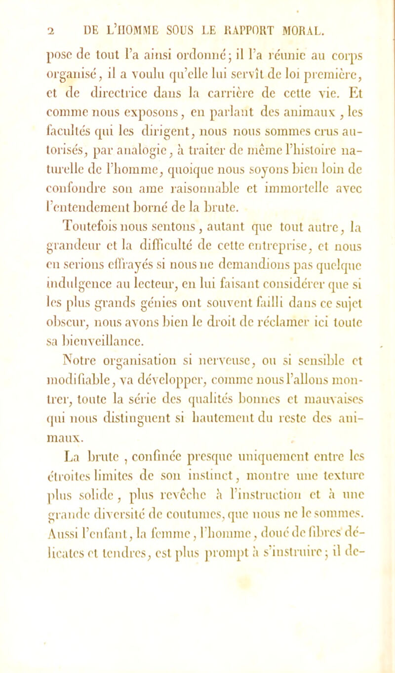 pose de tout l’a ainsi ordonné; il l’a réunie au corps organisé, il a voulu qu’elle lui servît de loi première, et de directrice dans la carrière de cette vie. Et comme nous exposons, en parlant des animaux , les facultés qui les dirigent, nous nous sommes crus au- torisés, par analogie, à traiter de même l’histoire na- turelle de l’homme, quoique nous soyons bien loin de confondre sou ame raisonnable et immortelle avec l’entendement borné de la brute. Toutefois nous sentons, autant que tout autre, la grandeur et la difficulté de cette entreprise, et nous en serions effrayés si nous ne demandions pas quelque indulgence au lecteur, en lui faisant considérer que si les plus grands génies ont souvent failli dans ce sujet obscur, nous avons bien le droit de réclamer ici toute sa bienveillance. Notre organisation si nerveuse, ou si sensible et modifiable, va développer, comme nous l’allons mon- trer, toute la série des qualités bonnes et mauvaises qui nous distinguent si hautement du reste des ani- maux. La brute , confinée presque uniquement entre les étroites limites de son instinct, montre une texture plus solide, plus revêche à l’instruction et à une grande diversité de coutumes, que nous ne le sommes. Aussi l’enfant, la femme, l’homme, doué de fibres dé- licates et tendres, est plus prompt à s’instruire; il de-