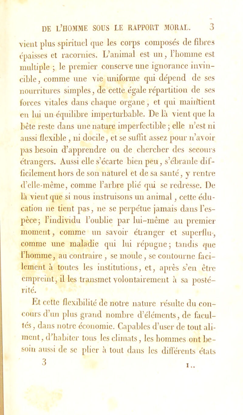vient plus spirituel cpie les corps composés de fibres épaisses et racornies. L’animal est un, l’homme est multiple ; le premier conserve une ignorance invin- cible, comme une vie uniforme qui dépend de ses nourritures simples, de cette égale répartition de ses forces vitales dans chaque organe, et qui maintient en lui un équilibre imperturbable. De là vient que la bête reste dans une nature imperfectible ; elle n’est ni aussi flexible, ni docile, et se suffit assez pour n’avoir pas besoin d’apprendre ou de chercher des secours étrangers. Aussi elle s’écarte bien peu, s’ébranle dif- ficilement hors de son naturel et de sa santé, y rentre d’elle-mème, comme l’arbre plié qui se redresse. De là vient que si nous instruisons un animal, cette édu- cation ne lient pas, ne se perpétue jamais dans l’es- pèce; l’individu l’oublie par lui-même au premier moment, comme un savoir étranger et superflu, comme une maladie qui lui répugne; tandis que l’homme, au contraire , se moule, se contourne faci- lement à toutes les institutions, et, après s’en être empreint, il les transmet volontairement à sa posté- rité. Et celte flexibilité de notre nature résulte du con- cours d’un plus grand nombre d’éléments, de facul- tés , dans notre économie. Capables d’user de tout ali- ment , d’habiter tous les climats, les hommes ont be- soin aussi de se plier à tout dans les différents étals