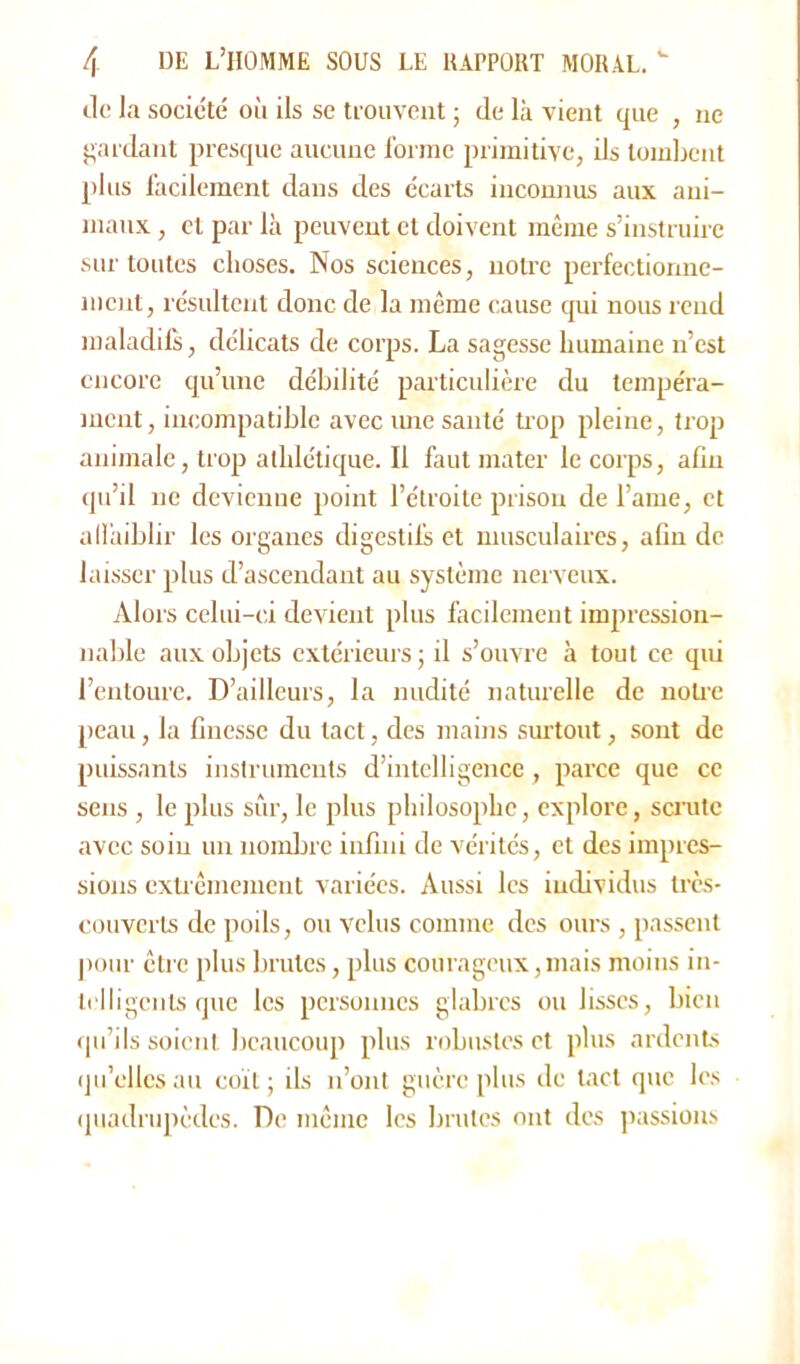 Je la socic'té où ils se trouvent ; de là vient que , ne gardant presque aueune forme primitive, ils tombent plus facilement dans des écarts inconnus aux ani- maux , et par là peuvent cl doivent même s’instruire sur toutes choses. Nos sciences, notre perfectionne- ment, résultent donc de la même cause qui nous rend maladifs, délicats de corps. La sagesse humaine n’est encore qu’une débilité particulière du tempéra- ment, incompatible avec une santé trop pleine, trop animale, trop athlétique. Il faut mater le corps, afin qu’il ne devienne point l’étroite prison de l’ame, et affaiblir les organes digestifs et musculaires, afin de laisser plus d’ascendant au système nerveux. Alors celui-ci devient plus facilement impression- nable aux objets extérieurs ; il s’ouvre à tout ce qui l’entoure. D’ailleurs, la nudité naturelle de notre peau, la finesse du tact, des mains surtout, sont de puissants instruments d’intelligence, parce que ce sens , le plus sûr, le plus philosophe, explore, scrute avec soin un nombre infini de vérités, et des impres- sions extrêmement variées. Aussi les individus très- couverts de poils, ou velus comme des ours , passent pour être plus brutes, plus courageux, mais moins in- telligents que les personnes glabres ou lisses, bien qu’ils soient beaucoup plus robustes et plus ardents qu’elles au coït ; ils n’ont guère plus de tact que les quadrupèdes. De même les brutes ont des passions