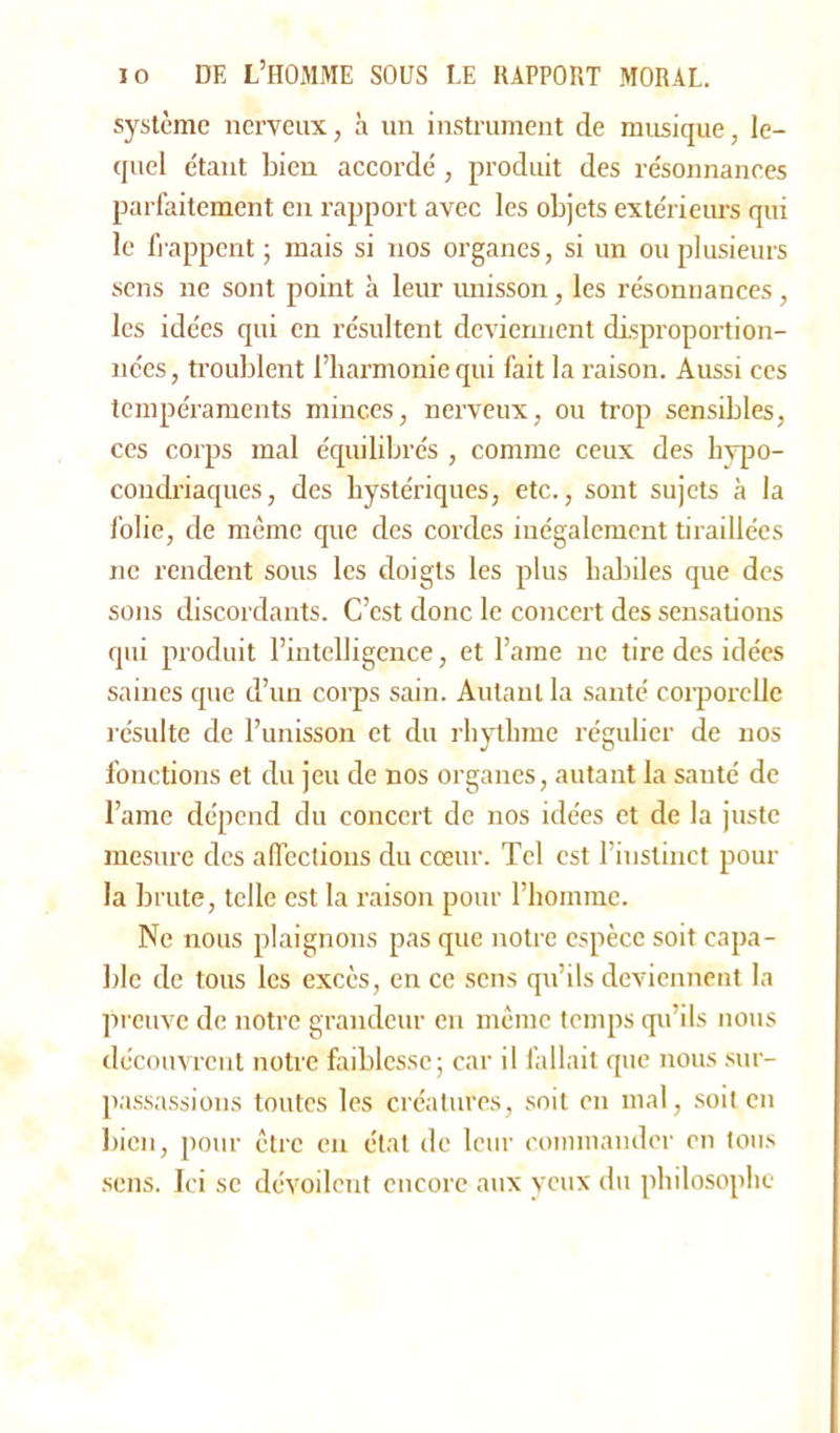 système nerveux, à un instrument de musique, le- quel étant bien accordé , produit des résonnances parfaitement en rapport avec les objets extérieurs qui le frappent ; mais si nos organes, si un ou plusieurs sens ne sont point à leur unisson, les résonnances, les idées qui en résultent deviennent disproportion- nées, troublent l’hannonie qui fait la raison. Aussi ces tempéraments minces, nerveux, ou trop sensibles, ces corps mal équilibrés , comme ceux des hypo- condriaques, des hystériques, etc., sont sujets à la folie, de même que des cordes inégalement tiraillées ne rendent sous les doigts les plus habiles que des sons discordants. C’est donc le concert des sensations qui produit l’intelligence, et l’ame ne tire des idées saines que d’un corps sain. Autant la santé corporelle résulte de l’unisson et du rhythme régulier de nos fonctions et du jeu de nos organes, autant la santé de l’ame dépend du concert de nos idées et de la juste mesure des affections du cœur. Tel est l’instinct pour la brute, telle est la raison pour l’homme. Ne nous plaignons pas que notre espèce soit capa- ble de tous les excès, en ce sens qu’ils deviennent la preuve de notre grandeur en même temps qu’ils nous découvrent notre faiblesse; car il fallait que nous sur- passassions toutes les créatures, soit en mal, soit en bien, pour être en étal de leur commander en tous sens. Ici se dévoilent encore aux yeux du philosophe