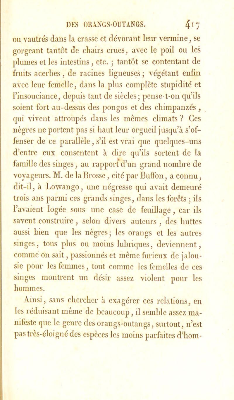 ou vautrés dans la crasse et de'vorant leur vermine, se gorgeant tantôt de chairs crues, avec le poil ou les plumes et les intestins, etc. ; tantôt se contentant de fruits acerbes, de racines ligneuses ; végétant enfin avec leur femelle, dans la plus complète stupidité et l’insouciance, depuis tant de siècles; pense-t-on qu’ils soient fort au-dessus des pongos et des chimpanzés , qui vivent attroupés dans les mêmes climats ? Ces nègres ne portent pas si haut leur orgueil jusqu’à s’of- fenser de ce parallèle, s’il est vrai que quelques-uns d’entre eux consentent à dire qu’ils sortent de la famille des singes, au rapport d’un grand nombre de voyageurs. M. de la Brosse, cité par Buffon, a connu, dit-il, à Lowango, une négresse qui avait demeuré trois ans parmi ces grands singes, dans les forêts ; ils l’avaient logée sous une case de feuillage, car ils savent construire , selon divers auteurs , des huttes aussi bien que les nègres; les orangs et les autres singes, tous plus ou moins lubriques, deviennent, comme on sait, passionnés et même furieux de jalou- sie pour les femmes, tout comme les femelles de ces singes montrent un désir assez violent pour les hommes. Ainsi, sans chercher à exagérer ces relations, en les réduisant même de beaucoup, il semble assez ma- nifeste que le genre des orangs-outangs, surtout, n’est pastrès-éloigné des espèces les moins parfaites d’hom-