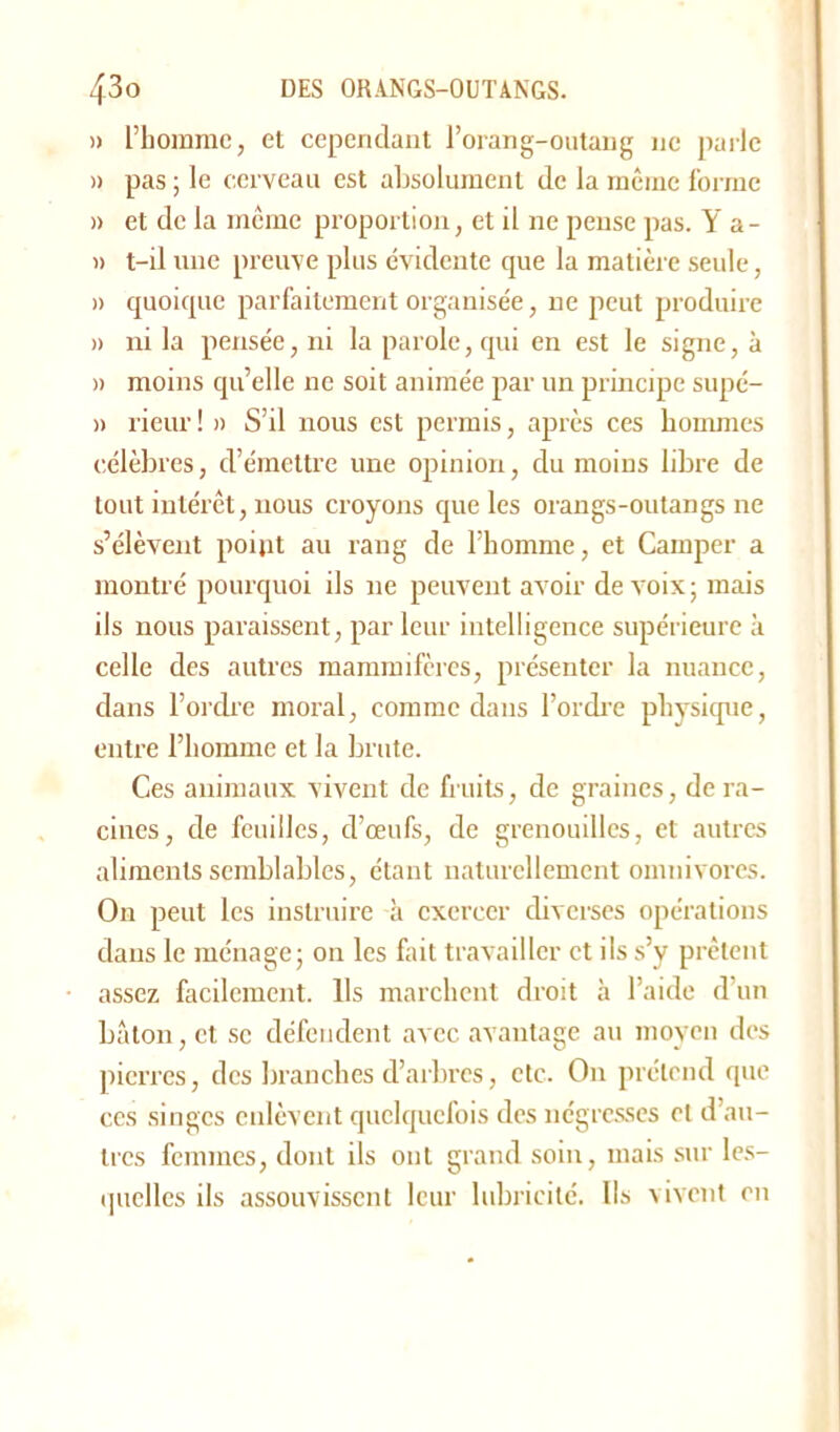 » l’homme, et cependant l’orang-outang ne parle » pas ; le cerveau est absolument de la même forme » et de la même proportion, et il ne pense pas. Y a- » t-il une preuve plus évidente que la matière seule, » quoique parfaitement organisée, ne peut produire » ni la pensée, ni la parole, qui en est le signe, à » moins qu’elle ne soit animée par un principe supé- » rieur ! » S’il nous est permis, après ces hommes célèbres, d’émettre une opinion, du moins libre de tout intérêt, nous croyons que les orangs-outangs ne s’élèvent point au rang de l’homme, et Camper a montré pourquoi ils ne peuvent avoir de voix; mais ils nous paraissent, par leur intelligence supérieure à celle des autres mammifères, présenter la nuance, dans l’ordre moral, comme daus l’ordre physique, entre l’homme et la brute. Ces animaux vivent de fruits, de graines, de ra- cines, de feuilles, d’œufs, de grenouilles, et autres aliments semblables, étant naturellement omnivores. O11 peut les instruire à exercer diverses opérations dans le ménage; on les fait travailler et ils s’y prêtent assez facilement. Ils marchent droit à l’aide d un bâton, et se défendent avec avantage au moyen des pierres, des branches d’arbres, etc. O11 prétend que ces singes enlèvent quelquefois des négresses et d’au- tres femmes, dont ils ont grand soin, mais sur les- quelles ils assouvissent leur lubricité. Ils vivent en