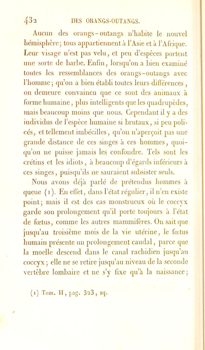 Aucun des orangs-outangs n’habite ie nouvel hémisphère; tous appartiennent à l’Asie et à l’Afrique. Leur visage n’est pas velu, et peu d’espèces portent une sorte de barbe. Enfin, lorsqu’on a bien examiné toutes les ressemblances des orangs-outangs avec l’homme ; qu’on a bien établi toutes leurs différences , on demeure convaincu que ce sont des animaux à forme humaine, plus intelligents que les quadrupèdes, mais beaucoup moins que nous. Cependant il y a des individus de l’espèce humaine si brutaux, si peu poli- cés, et tellement imbécilles, qu’on n’aperçoit pas une grande distance de ces singes à ces hommes, quoi- qu’on ne puisse jamais les confondre. Tels sont les crétins et les idiots, à beaucoup d’égards inférieurs à ces singes, puisqu’ils ne sauraient subsister seuls. Nous avons déjà parlé de prétendus hommes à queue ( 1 ). En effet, dans l’état régulier, il n’en existe point; mais il est des cas monstrueux où le coccyx garde sou prolongement qu’il porte toujours à l’état de fœtus, comme les autres mammifères. On sait que jusqu’au troisième mois de la vie utérine, le fœtus humain présente un prolongement caudal, parce que la moelle descend dans le canal rachidien jusqu’au coccyx ; elle ne se retire jusqu’au niveau de la seconde vertèbre lombaire et ne s’y fixe qu’à la naissance ; (1) Tom. II, pag. 323, s<j.