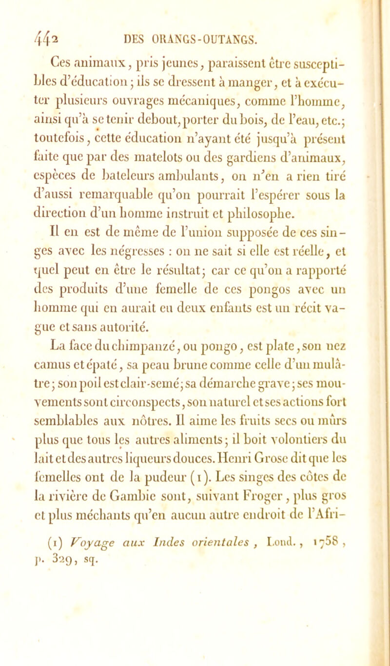 Ces animaux, pris jeunes, paraissent être suscepti- bles d’éducation ; ils se dressent à manger, et à exécu- ter plusieurs ouvrages mécaniques, comme l’homme, ainsi qu’à se tenir debout, porter dubois, de l’eau, etc.; toutefois, celte éducation n’ayant été jusqu’à présent faite que par des matelots ou des gardiens d’animaux, espèces de bateleurs ambulants, on n’en a rien tiré d’aussi remarquable qu’on pourrait l’espérer sous la direction d’un homme instruit et philosophe. Il en est de même de l’union supposée de ces sin- ges avec les négresses : ou ne sait si elle est réelle, et quel peut en être le résultat; car ce qu’on a rapporté des produits d’une femelle de ces pongos avec un homme qui en aurait eu deux enfants est un récit va- gue et sans autorité. La face du chimpanzé, ou pongo, est plate, son nez camus et épaté, sa peau brune comme celle d’un mulâ- tre ; son poil est clair semé; sa démarche grave ; ses mou- vements sont circonspects, son naturel et ses actions fort semblables aux nôtres. Il aime les fruits secs ou mûrs plus que tous les autres aliments; il boit volontiers du lait et des autres liqueurs douces. Henri Grosc dit que les femelles ont de la pudeur ( i). Les singes des côtes de la rivière de Gambie sont, suivant Frogcr, plus gros et plus méchants qu’en aucuii autre endroit de l’Afri- (i) Voyage aux Indes orientales , I.ond., 1758, j>. 329, sq.