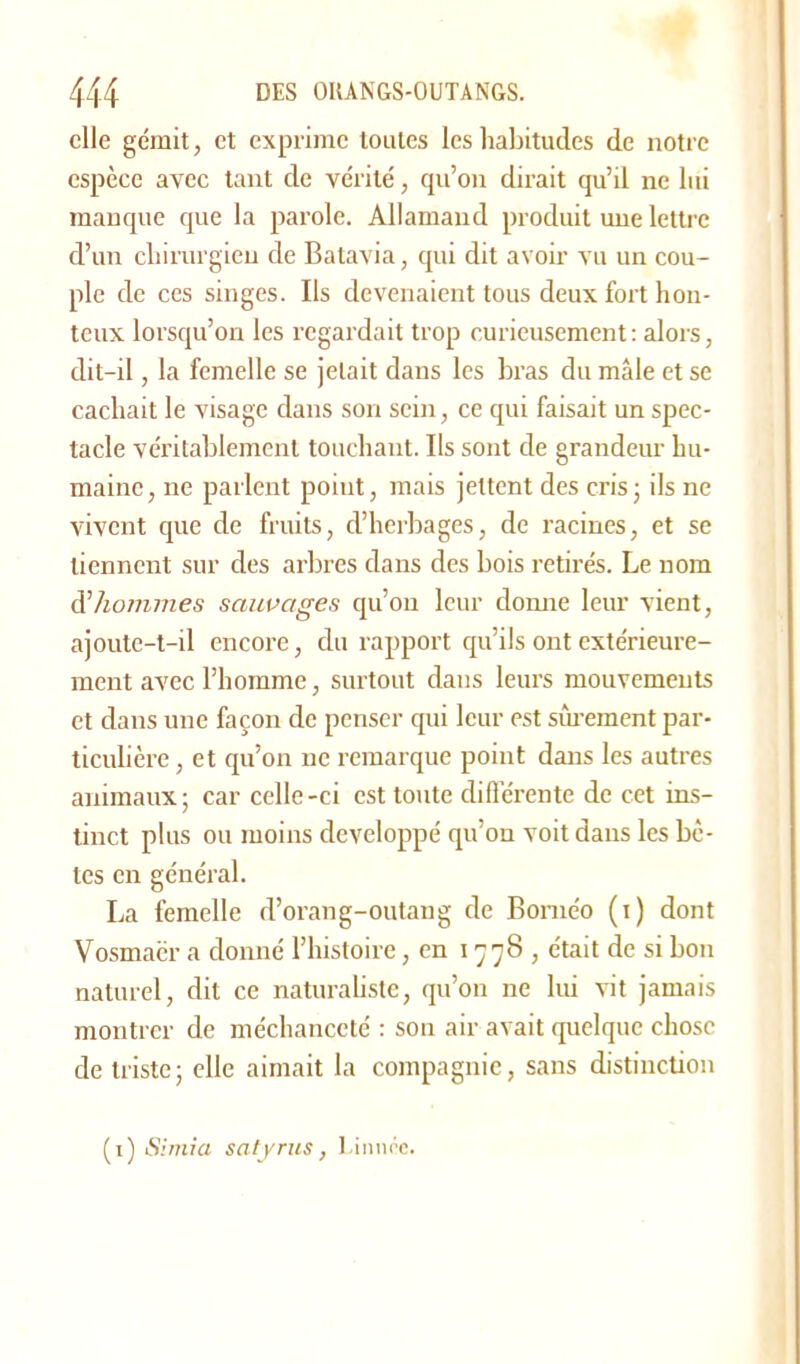 elle gémit, et exprime toutes les habitudes de notre espèce avec tant de vérité, qu’on dirait qu’il ne lui manque que la parole. Allamand produit une lettre d’un chirurgien de Batavia, qui dit avoir vu un cou- ple de ces singes. Ils devenaient tous deux fort hon- teux lorsqu’on les regardait trop curieusement: alors, dit-il, la femelle se jetait dans les bras du mâle et se cachait le visage dans son sein, ce qui faisait un spec- tacle véritablement touchant. Ils sont de grandeur hu- maine, ne parlent point, mais jettent des cris ; ils ne vivent que de fruits, d’herbages, de racines, et se tiennent sur des arbres dans des bois retirés. Le nom à?hommes sauvages qu’on leur donne leur vient, ajoute-t-il encore, du rapport qu’ils ont extérieure- ment avec l’homme, surtout dans leurs mouvements et dans une façon de penser qui leur est sûrement par- ticulière , et qu’on ne remarque point dans les autres animaux ; car celle -ci est toute différente de cet ins- tinct plus ou moins développé qu’on voit dans les bê- les en général. La femelle d’orang-outang de Bornéo (i) dont Vosmacr a donné l’histoire, en 1778, était de si bon naturel, dit ce naturaliste, qu’on 11e lui vit jamais montrer de méchanceté : son air avait quelque chose de triste; elle aimait la compagnie, sans distinction