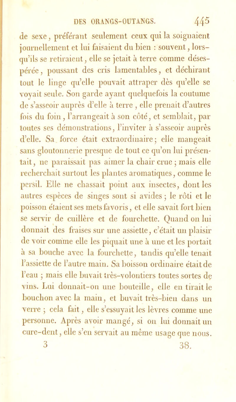 de sexe, préférant seulement ceux qui la soignaient journellement et lui faisaient du bien : souvent, lors- qu’ils se retiraient, elle se jetait à terre comme déses- pérée, poussant des cris lamentables, et déchirant tout le linge qu’elle pouvait attraper dès qu’elle se voyait seule. Son garde ayant quelquefois la coutume de s’asseoir auprès d’elle à terre , elle prenait d’autres fois du foin, l’arrangeait à son côté, et semblait, par toutes ses démonstrations, l’inviter à s’asseoir auprès d’elle. Sa force était extraordinaire; elle mangeait sans gloutonnerie presque de tout ce qu’on lui présen- tait, ne paraissait pas aimer la chair crue ; mais elle recherchait surtout les piaules aromatiques, comme le persil. Elle ne chassait point aux insectes, dont les autres espèces de singes sont si avides ; le rôti et le poisson étaient ses mets favoris, et elle savait fort bien se servir de cuillère et de fourchette. Quand on lui donnait des fraises sur une assiette, c’était un plaisir de voir comme elle les piquait une à une et les portait à sa bouche avec la fourchette, tandis qu’elle tenait l’assiette de l’autre main. Sa boisson ordinaire était de l’eau ; mais elle buvait très-volontiers toutes sortes de vins. Lui donnait-on une bouteille, elle en tirait le bouchon avec la main, et buvait très-bien dans un verre ; cela fait, elle s’essuyait les lèvres comme une personne. Après avoir mangé, si on lui donnait un cure-dent, elle s’eu servait au même usage que nous. 3 38.