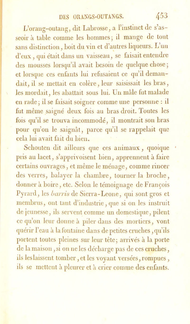 L’orang-outang, dit Labrosse, a l’instinct de s’as- seoir à table comme les hommes; il mange de tout sans distinction, boit du vin et d’autres liqueurs. L’un d’eux, qui était dans un vaisseau, se faisait entendre des mousses lorsqu’il avait besoin de quelque chose ; et lorsque ces enfants lui refusaient ce qu’il deman- dait, il se mettait en colère, leur saisissait les bras, les mordait, les abattait sous lui. Un mâle fut malade en rade ; il se faisait soigner comme une personne : il fut même saigné deux fois au bras droit. Toutes les fois qu’il se trouva incommodé, il montrait son bras pour qu’on le saignât, parce qu’il se rappelait que cela lui avait fait du bien. Schouten dit ailleurs que ces animaux, quoique pris au lacet, s’apprivoisent bien, apprennent à faire certains ouvrages, et même le méuage, comme rincer des verres, balayer la chambre, tourner la broche, donner à boire, etc. Selon le témoignage de François Pyrard, les barris de Sierra-Leone, qui sont gros et membrus, ont tant, d’industrie, que si on les instruit de jeunesse, ils servent comme un domestique, pilent ce qu’on leur donne à piler daus des mortiers, vont quérir l’eau à la fontaine dans de petites cruches, qu’ils portent toutes pleines sur leur tête; arrivés à la porte de la maison, si on ne les décharge pas de ces cruches, ils les laissent tomber, et les voyant versées, rompues, ils se mettent à pleurer et à crier comme des enfants.