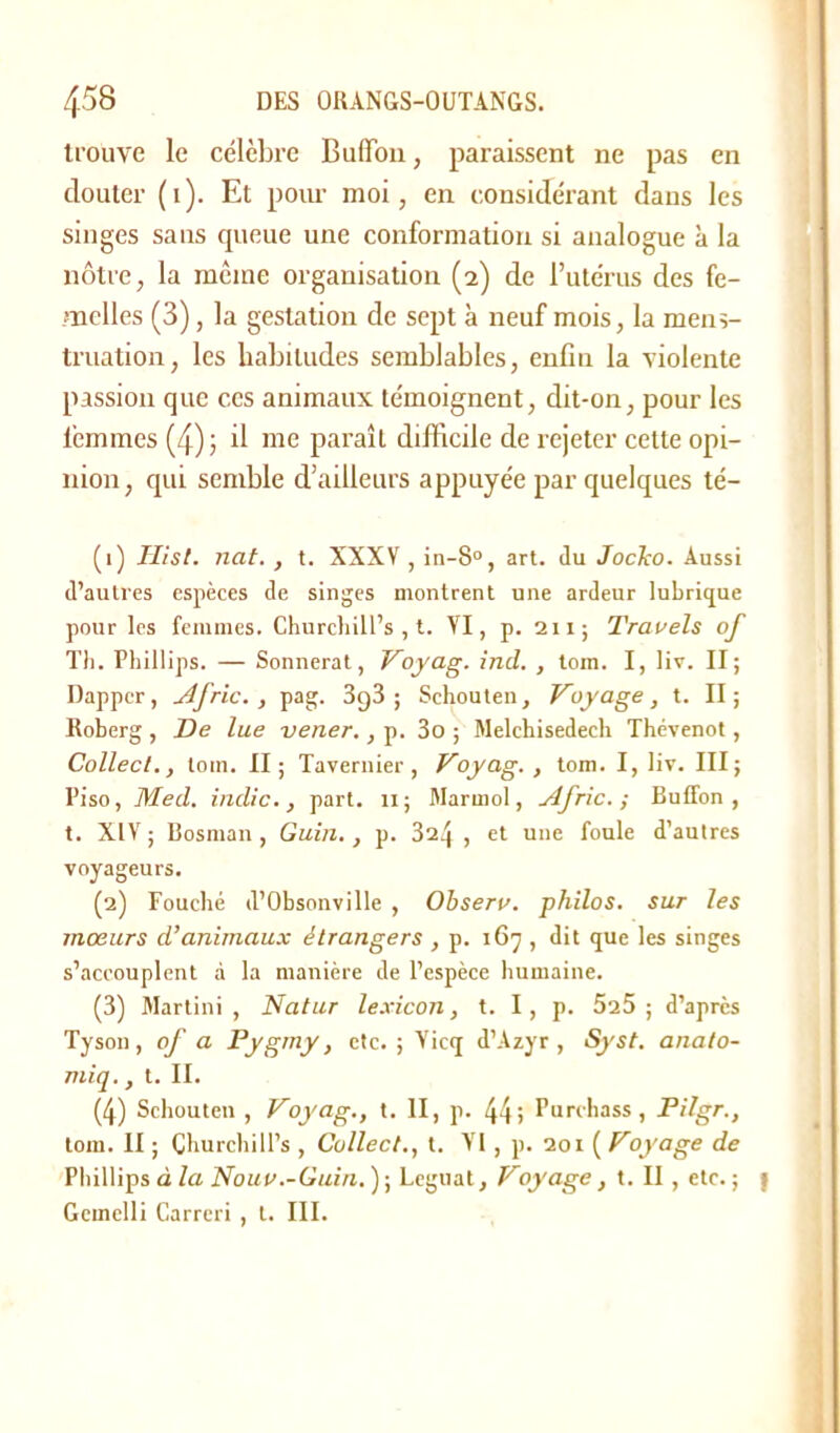 trouve le célèbre Buiïou, paraissent ne pas en clouter (i). Et pour moi, en considérant dans les singes sans cpieue une conformation si analogue à la nôtre, la même organisation (2) de l’utérus des fe- melles (3), la gestation de sept à neuf mois, la mens- truation, les habitudes semblables, enfin la violente passion que ces animaux témoignent, dit-on, pour les femmes (4); il me paraît difficile de rejeter cette opi- nion , qui semble d’ailleurs appuyée par quelques té- (1) Hist. nat., t. XXXV , in-8°, art. du JocTco. Aussi d’autres espèces de singes montrent une ardeur lubrique pour les femmes. Churcliill’s , t. VI, p. 211; Travels of Th. Phillips. — Sonnerat, Voyag. ind. , tom. I, liv. II; Dapper, Afric., pag. 3g3 ; Schouten, Voyage, t. II; Roberg , De lue vener., p. 3o ; Melchisedecli Thévenot, Collect., tom. II; Tavernier , Voyag. , tom. I, liv. III; Piso, Med. indic., part. 11; Marrnol, Afric. ; Buffon , t. XIV ; Bosman , Guiu., p. 324 , et une foule d’autres voyageurs. (2) Fouché d’Obsonville , Observ. philos, sur les mœurs d’animaux étrangers , p. 167 , dit que les singes s’accouplent à la manière de l’espèce humaine. (3) Martini, Natur lexicon, t. I, p. 525; d’après Tyson, of a Pygmy, etc.; Yicq d’Azyr , Syst. anato- miq., t. II. (4) Schouten , Voyag., t. II, p. 44; Purchass, Pilgr., tom. II ; Çhurchill’s , Collect., t. VI, p. 201 ( Voyage de Phillips à la Nouv.-Guin. ) ; Léguât, Voyage , t. II, etc. ; Gcmelli Carrcri , t. III.
