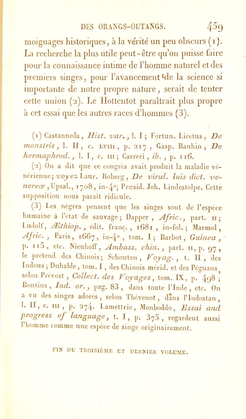 moignages historiques, à la vérité' un peu obscurs ( 1 ). La recherche la plus utile peut-être qu’on puisse faire pour la connaissance intime de l’homme naturel et des premiers singes, pour l’avancement‘de la science si importante de notre propre nature, serait de tenter cette union (2). Le Hottentot paraîtrait plus propre à cet essai que les autres races d’hommes (3). (:) Castanneda, Hist. var., 1. I; Fortun. Licelus , De morislris, 1. II, c. lviii , p. 217 , Gasp. Bauhin , De hermaplirod. , I. I, c. 111; Carreri , ib. , p. 116. (2) O11 a dit que ce congrès avait produit la maladie vé- nérienne; voyez Laur. Itoberg, De virul. luis dicl. vc- nereœ ,Upsal., 1708, Præsid. Job. Lindestolpe. Cette supposition nous parait ridicule. (3) Les nègres pensent que les singes sont de l’espèce humaine à l’état de sauvage; Dapper , Afric., part, n; Luilolf, Æthiop. , édit, franc., 1681, in-fol. ; Marmol, AJ rie. , Paris, 1667, in-ij0 , tom. I; Barbot, Guinea , p. n5, etc. NieuholF, Ambass. chin., part, n, p. 97, le prétend des Chinois; Schouten , Voyag., t. II, des Indous ; Duhalde, tom. I , des Chinois mérid. et des Péguans selon Prévost , Collect. des Voyages, tom. IX, p. 4gS ; Bonlius , Ind. or., pag. 83, dans toute l’Inde, etc. On a vu des singes adorés , selon Thévenot, dans l’Indostan , I. II, c. ni, p. 274. Lamettric, Monboddo, Essai and progress of language, t. I, p. 37D , regardent aussi 1 homme comme une espèce de singe originairement. fin du troisième et dernier volume.