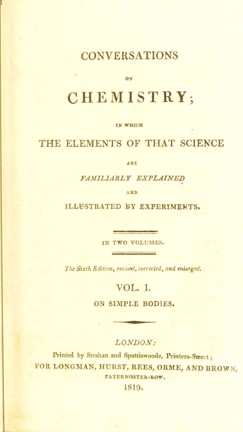 CONVERSATIONS ON CHEMISTRY; IN WHICH THE ELEMENTS OF THAT SCIENCE ARE FAMILIARLY EXPLAINED AND ILLUSTRATED BY EXPERIMENTS. IN TWO VOLUMES. The Sixth Edition, revised, corrected, and enlarged. VOL. I. ON SIMPLE BODIES. LONDON: Printed by Strahan and Spottiswoode, Printers-Street; FOR LONGMAN, HURST, REES, ORME, AND BROWN, PATERNOSTER-ROW. 1819.