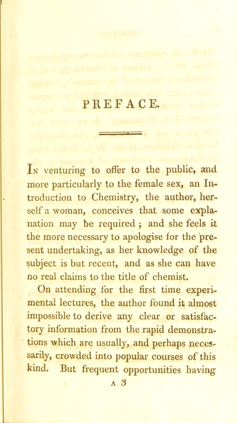 PREFACE. In venturing to offer to the public, and more particularly to the female sex, an In- troduction to Chemistry, the author, her- self a woman, conceives that some expla- nation may be required j and she feels it the more necessary to apologise for the pre- sent undertaking, as her knowledge of the subject is but recent, and as she can have no real claims to the title of chemist. On attending for the first time experi- mental lectures, the author found it almost impossible to derive any clear or satisfac- tory information from the rapid demonstra- tions which are usually, and perhaps neces- sarily, crowded into popular courses of this kind. But frequent opportunities having a 3