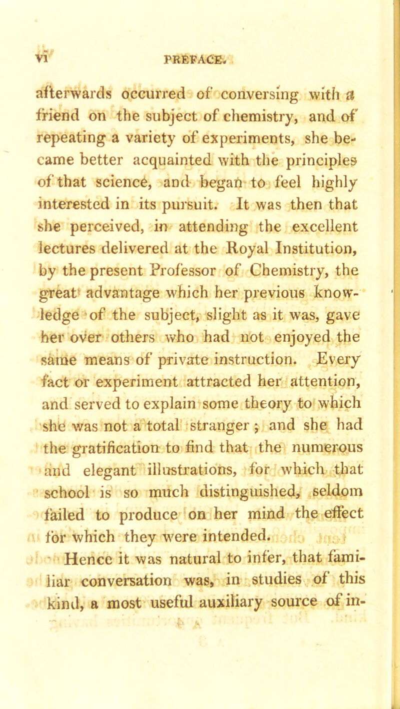 afterwards occurred of conversing with £l friend on the subject of chemistry, and of repeating a variety of experiments, she be- came better acquainted with the principles of that science, and began to feel highly interested in its pursuit. It was then that she perceived, in attending the excellent lectures delivered at the Royal Institution, by the present Professor of Chemistry, the great advantage which her previous know- ledge of the subject, slight as it was, gave her over others who had not enjoyed the same means of private instruction. Every fact or experiment attracted her attention, and served to explain some theory to which she was not a total stranger j and she had the gratification to find that the numerous and elegant illustrations, for which that school is so much distinguished, seldom failed to produce on her mind the effect for which they were intended. Hence it was natural to infer, that fami- liar conversation was, in studies of this kind, a most useful auxiliary source of in-
