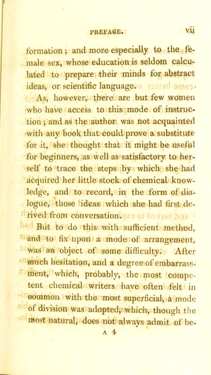 formation; and more especially to the fe- male sex, whose education is seldom calcu- lated to prepare their minds for abstract ideas, or scientific language. . / As, however, there are but few women who have access to this mode of instruc- tion ; and as the author was not acquainted with any book that could prove a substitute for it, she thought that it might be useful for beginners, as well as satisfactory to her- self to trace the steps by which she had acquired her little stock of chemical know- ledge, and to record, in the form of dia- logue, those ideas which she had first de- rived from conversation. r | • But to do this with sufficient method, and to fix upon a mode of arrangement, was an object of some difficulty. After much hesitation, and a degree of embarrass- ment, which, probably, the most compe- tent chemical writers have often felt in Gommon with the most superficial, a mode of division was adopted, which, though the most natural, does not always admit of be- a 4
