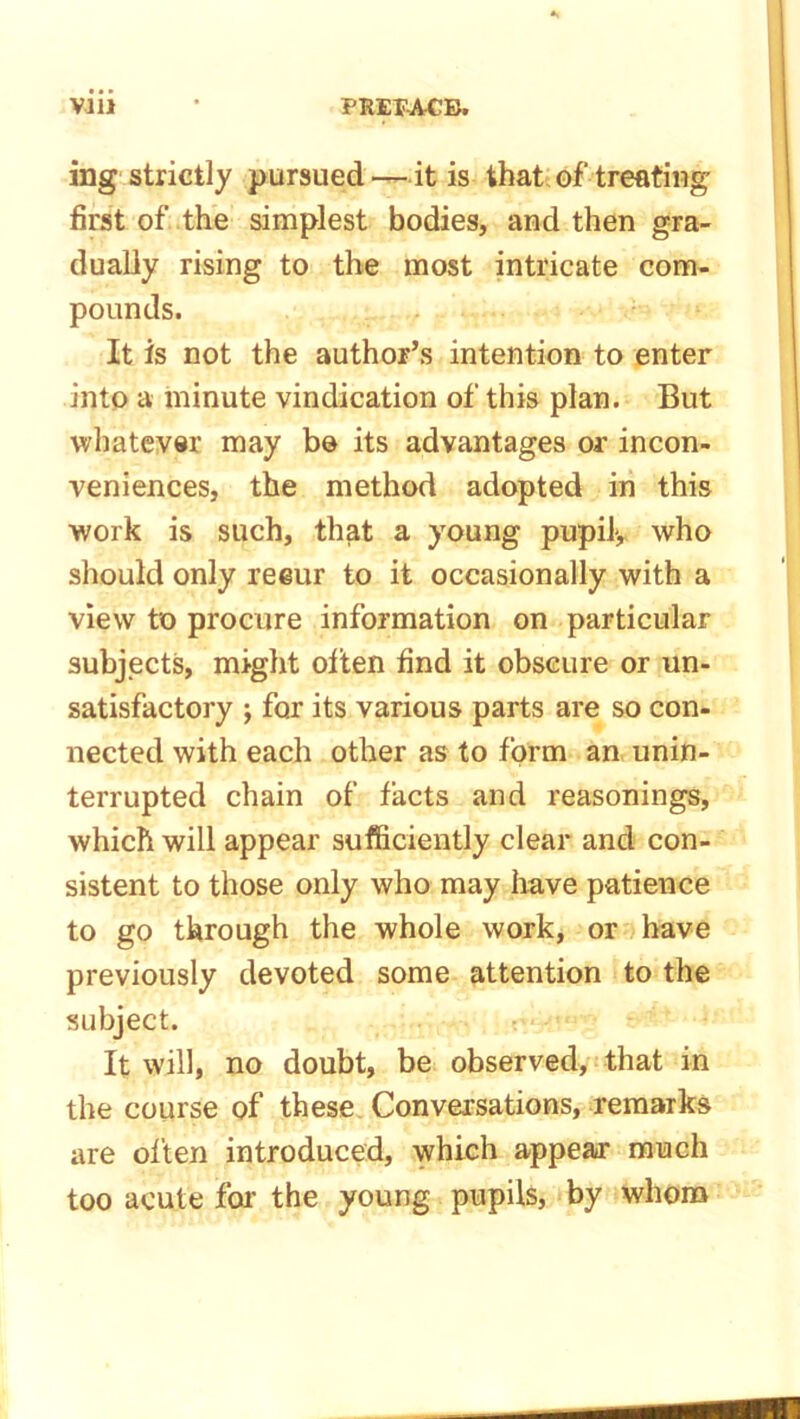 ing strictly pursued —it is that of treating first of the simplest bodies, and then gra- dually rising to the most intricate com- pounds. It is not the author’s intention to enter into a minute vindication of this plan. But whatever may bo its advantages or incon- veniences, the method adopted in this work is such, that a young pupil, who should only reeur to it occasionally with a view to procure information on particular subjects, might olten find it obscure or un- satisfactory j for its various parts are so con- nected with each other as to form an unin- terrupted chain of facts and reasonings, which will appear sufficiently clear and con- sistent to those only who may have patience to go through the whole work, or have previously devoted some attention to the subject. It will, no doubt, be observed, that in the course of these Conversations, remarks are often introduced, which appear much too acute for the young pupils, by whom