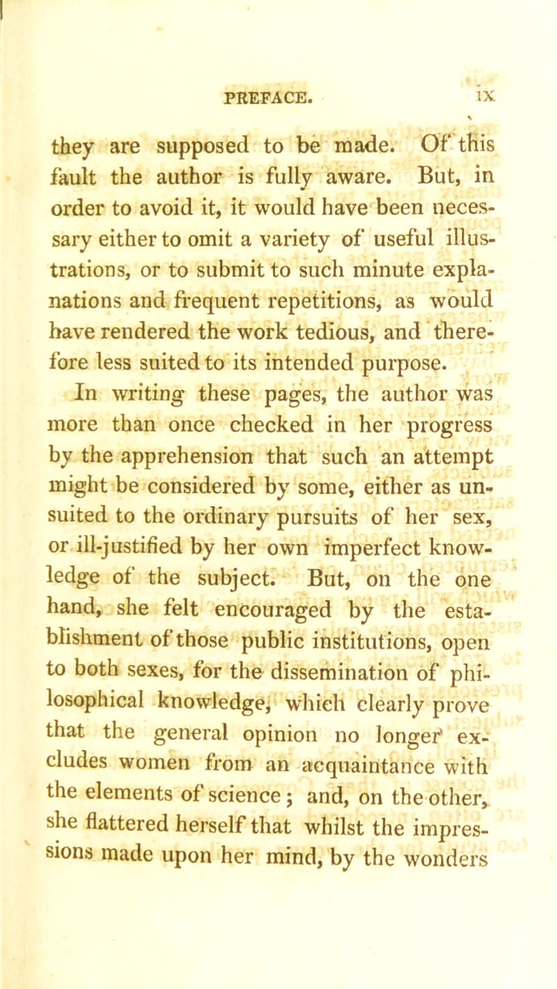 they are supposed to be made. Of this fault the author is fully aware. But, in order to avoid it, it would have been neces- sary either to omit a variety of useful illus- trations, or to submit to such minute expla- nations and frequent repetitions, as would have rendered the work tedious, and there- fore less suited to its intended purpose. In writing these pages, the author was more than once checked in her progress by the apprehension that such an attempt might be considered by some, either as un- suited to the ordinary pursuits of her sex, or ill-justified by her own imperfect know- ledge of the subject. But, on the one hand, she felt encouraged by the esta- blishment of those public institutions, open to both sexes, for the dissemination of phi- losophical knowledge, which clearly prove that the general opinion no longer* ex- cludes women from an acquaintance with the elements of science; and, on the other, she flattered herself that whilst the impres- sions made upon her mind, by the wonders