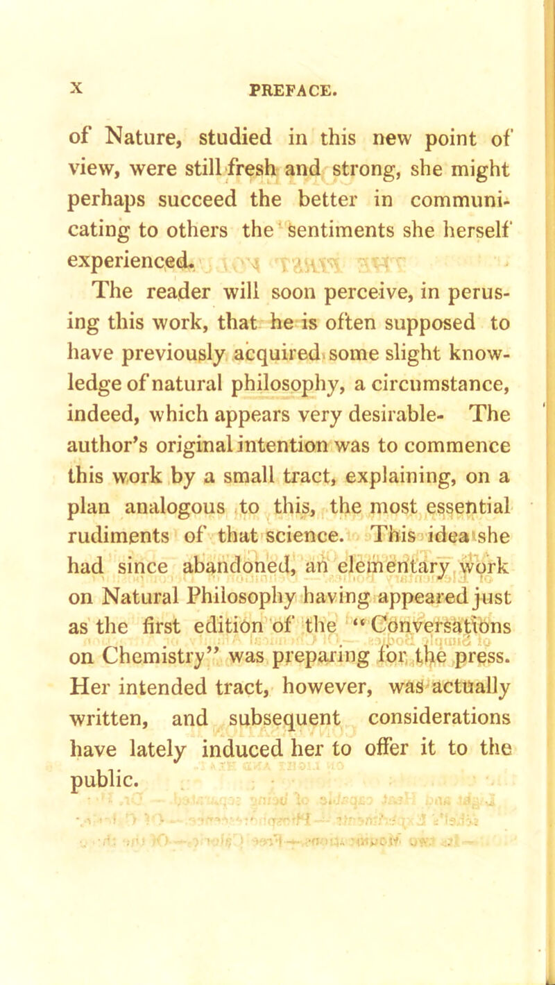 of Nature, studied in this new point of view, were still fresh and strong, she might perhaps succeed the better in communi- cating to others the Sentiments she herself experienced. , 1/, The reader will soon perceive, in perus- ing this work, that he is often supposed to have previously acquired some slight know- ledge of natural philosophy, a circumstance, indeed, which appears very desirable- The author’s original intention was to commence this work by a small tract, explaining, on a plan analogous to this, the most essential rudiments of that science. This idea she had since abandoned, an elementary work on Natural Philosophy having appeared just as the first edition of the “ Conversations v U .:>< A bjoxm MvJ .fcfjjpoS 3lqtm3 io on Chemistry” was preparing lor the press. Her intended tract, however, was actually written, and subsequent considerations have lately induced her to offer it to the public. vs i-.l ’> V - fqgntH r- J iMs.JVs