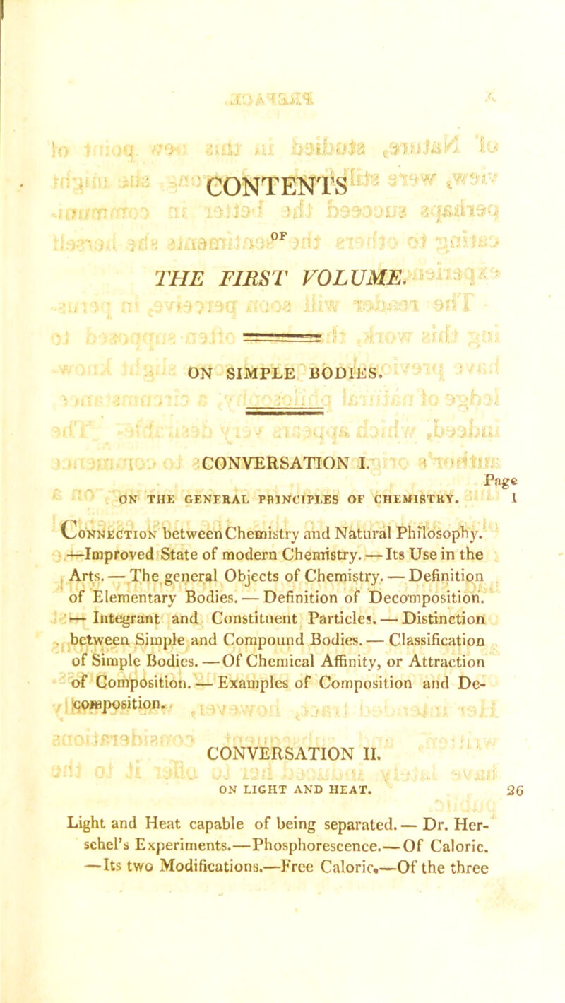 : >q ■ utlj in: imhute eeri>jJai^ lo CONTENTS -ill) 1)9931)118 8<f£ihSU A THE FIRST VOLUME. ON SIMPLE BODIES. CONVERSATION I. Page ON THE GENEBAL PRINCIPLES OF CIIEMISTKY. 1 Connection between Chemistry and Natural Philosophy. —Improved State of modern Chemistry. — Its Use in the Arts. — The general Objects of Chemistry. — Definition of Elementary Bodies. — Definition of Decomposition. — Integrant and Constituent Particles. — Distinction between Simple and Compound Bodies.— Classification of Simple Bodies. —Of Chemical Affinity, or Attraction of Composition. — Examples of Composition and De- composition. CONVERSATION II. ON LIGHT AND HEAT. Light and Heat capable of being separated. — Dr. Her- schel’s Experiments.—Phosphorescence.—Of Caloric. —Its two Modifications.—Free Caloric.—Of the three