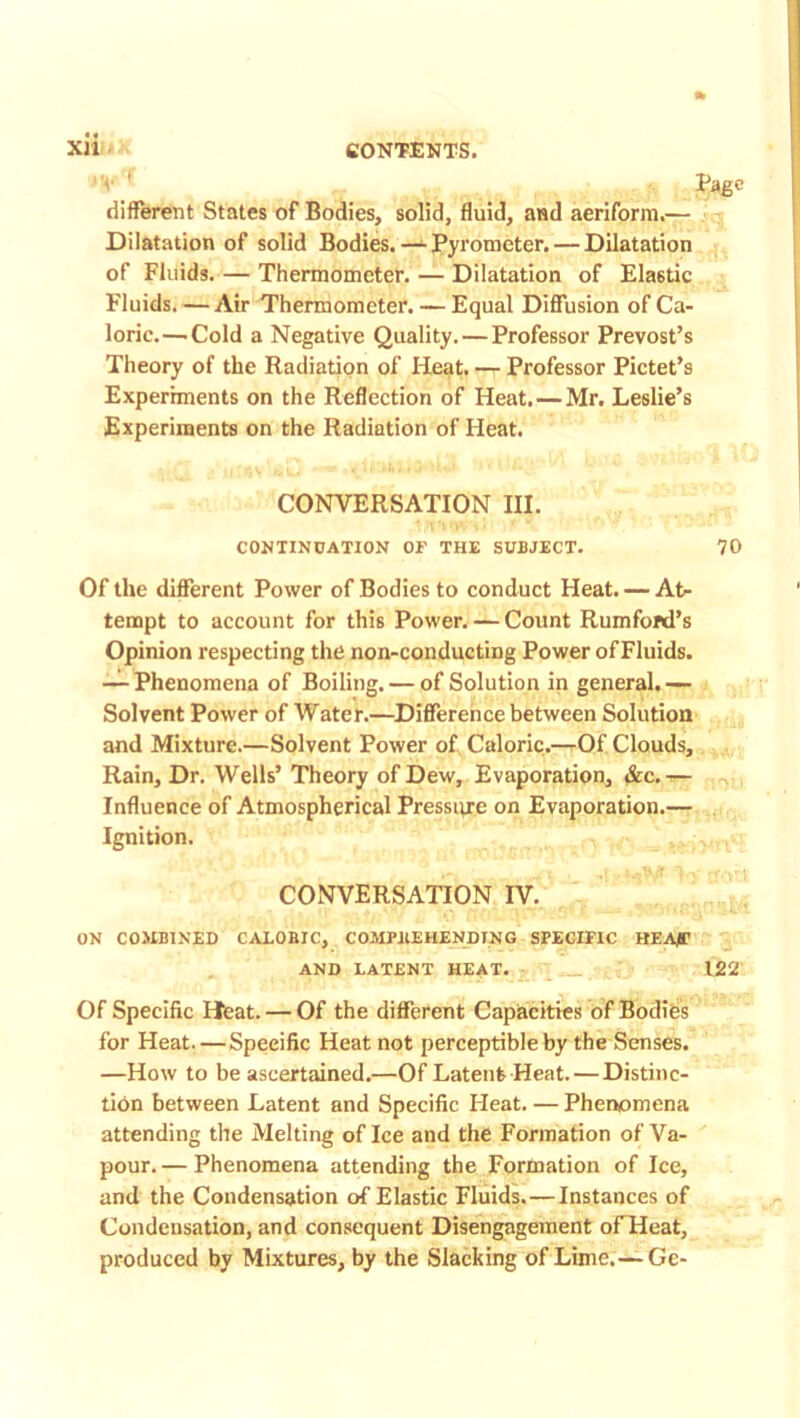 Page different States of Bodies, solid, fluid, and aeriform.— Dilatation of solid Bodies. — Pyrometer. — Dilatation of Fluids. — Thermometer. — Dilatation of Elastic Fluids. —Air Thermometer. — Equal Diffusion of Ca- loric.—.Cold a Negative Quality. — Professor Prevost’s Theory of the Radiation of Heat. — Professor Pictet’s Experiments on the Reflection of Heat. — Mr. Leslie’s Experiments on the Radiation of Heat. Of the different Power of Bodies to conduct Fleat. — At- tempt to account for this Power. — Count Rumford’s Opinion respecting the non-conducting Power of Fluids. — Phenomena of Boiling. — of Solution in general,— Solvent Power of Water.—Difference between Solution and Mixture.—Solvent Power of Caloric.—Of Clouds, Rain, Dr. Wells’ Theory of Dew, Evaporation, &c.— Influence of Atmospherical Pressure on Evaporation.— Ignition. ON COMBINED CALOBIC, COMPBEHENDTNG SPECIFIC HEAfT Of Specific Heat. — Of the different Capacities of Bodies for Heat.—Specific Heat not perceptible by the Senses. —How to be ascertained.—Of Latent Heat. — Distinc- tion between Latent and Specific Heat. — Phenomena attending the Melting of Ice and the Formation of Va- pour. — Phenomena attending the Formation of Ice, and the Condensation of Elastic Fluids.—Instances of Condensation, and consequent Disengagement of Heat, produced by Mixtures, by the Slacking of Lime.—Gc- CONVERSATION III CONTINUATION OF THE SUBJECT. 70 CONVERSATION IV. AND LATENT HEAT. 122