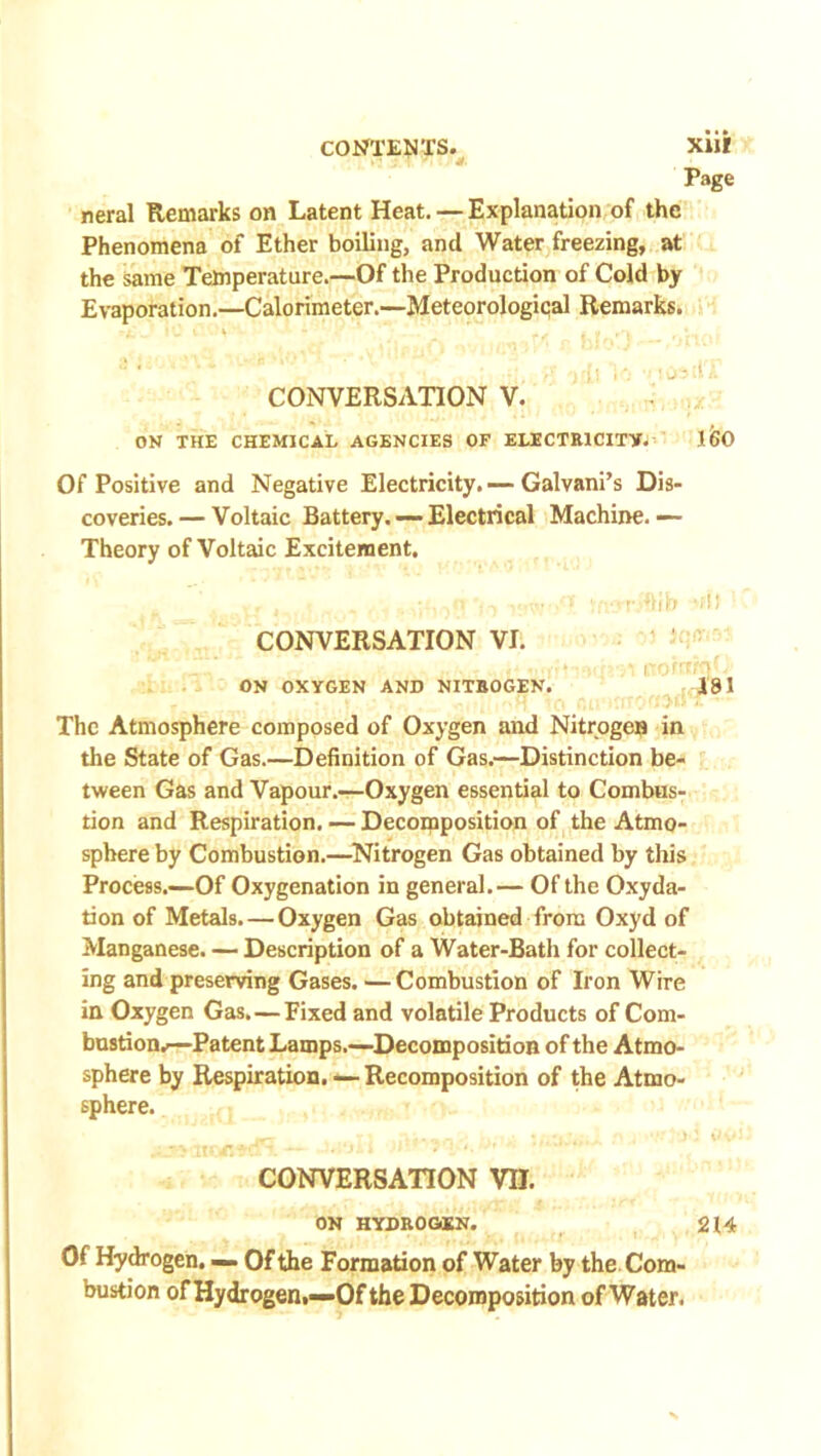 Page neral Remarks on Latent Heat. — Explanation of the Phenomena of Ether boiling, and Water freezing, at the same Temperature.—Of the Production of Cold by Evaporation.—Calorimeter.—Meteorological Remarks. ** * • * ** * '’■* ' rg .O^ilT CONVERSATION V. OK THE CHEMICAL AGENCIES OF ELECTRICITY. 160 Of Positive and Negative Electricity. — Galvani’s Dis- coveries.— Voltaic Battery. — Electrical Machine.— Theory of Voltaic Excitement. CONVERSATION VI. ON OXYGEN AND NITROGEN. *Hb -;H i ohiigC 181 The Atmosphere composed of Oxygen and Nitrogen in the State of Gas.—Definition of Gas.—Distinction be- tween Gas and Vapour.—Oxygen essential to Combus- tion and Respiration, — Decomposition of the Atmo- sphere by Combustion.—Nitrogen Gas obtained by this Process.—-Of Oxygenation in general.— Of the Oxyda- tion of Metals.—Oxygen Gas obtained from Oxyd of Manganese. — Description of a Water-Bath for collect- ing and preserving Gases. — Combustion of Iron Wire in Oxygen Gas. — Fixed and volatile Products of Com- bustion.!—Patent Lamps.—Decomposition of the Atmo- sphere by Respiration. — Recomposition of the Atmo- sphere. r.wi. — ->‘ji i i *. •’ - • CONVERSATION VII. ON HYDROGEN. 214 Of Hydrogen. — Of the Formation of Water by the Com- bustion of Hydrogen,—Of the Decomposition of Water.