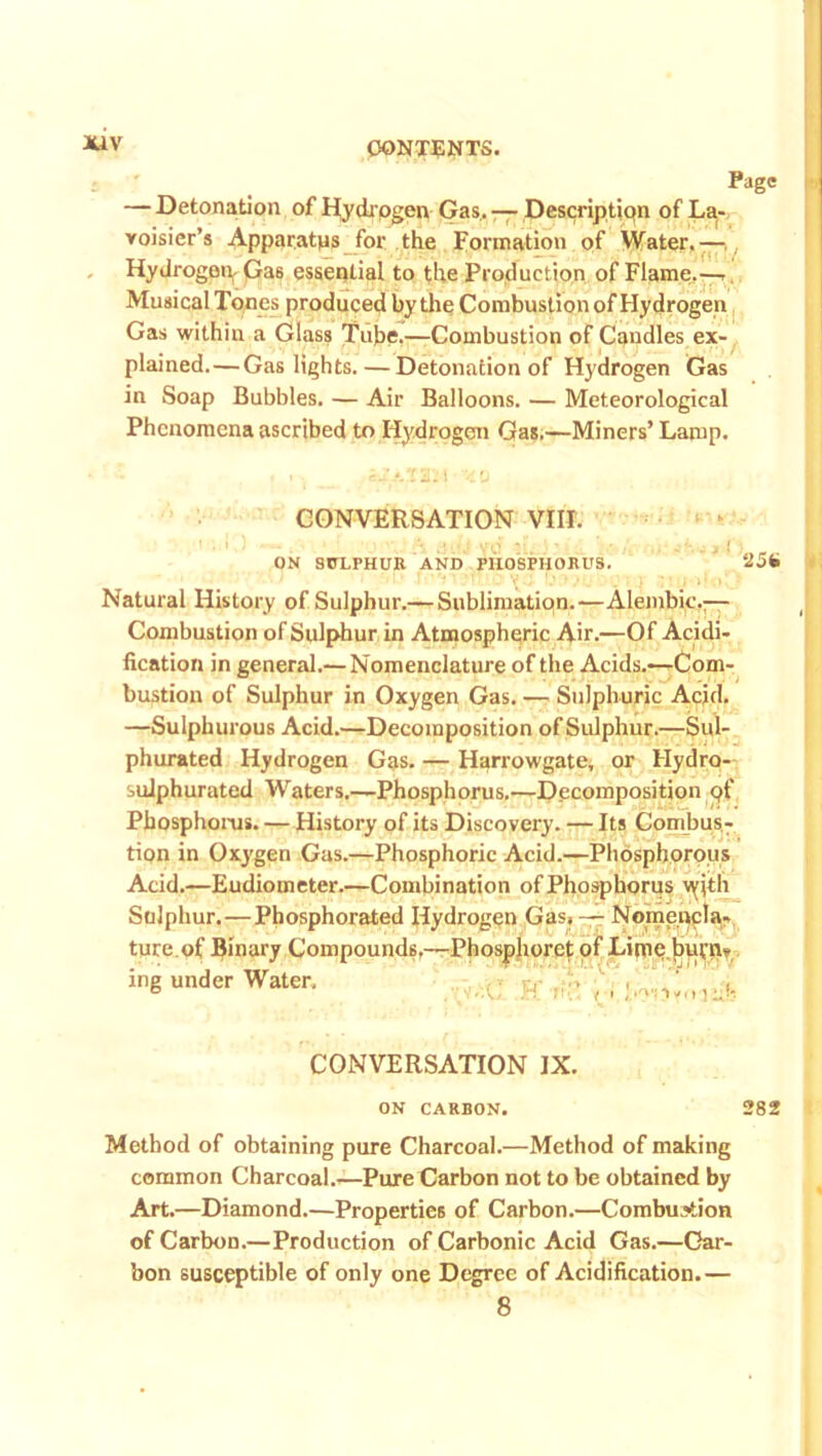 — Detonation of Hydrogen Gas. — Description of La- voisier’s Apparatus for the Formation of Water.— Hydrogen^ Ga6 essential to the Production of Flame.—■ Musical Tones produced by the Combustion of Hydrogen Gas within a Glass Tube.—Combustion of Candles ex- plained.— Gaslights. — Detonation of Hydrogen Gas in Soap Bubbles. — Air Balloons. — Meteorological Phenomena ascribed to Hydrogen Gas.—Miners’ Lamp. CONVERSATION VIII. I ; i ; - '« • . ; «:.-j ■> • • , .' j i ( ON SULPHUR AND PHOSPHORUS. 256 Natural History of Sulphur.— Sublimation.—Alembic,— Combustion of Sulphur in Atmospheric Air.—Of Acidi- fication in general.— Nomenclature of the Acids.—Com- bustion of Sulphur in Oxygen Gas. — Sulphuric Acid. —Sulphurous Acid.—Decomposition of Sulphur.—Sul- phurated Hydrogen Gas. — Harrowgate, or Hydro- sulphurated Waters.—Phosphorus.—Decomposition pf Phosphorus. — History of its Discovery. -— Its Combus- tion in Oxygen Gas.—Phosphoric Acid.—Phosphorous Acid.—Eudiometer.—Combination of Phosphorus vyith Sulphur.—Phosphorated Hydrogen Gas, — Nomencla- ture, of Binary Compounds.—Phosphoret of Lime.burn? ing under Water. , , / , . - CONVERSATION IX. ON CARBON. 282 Method of obtaining pure Charcoal.—Method of making common Charcoal.—Pure Carbon not to be obtained by Art.—Diamond.—Properties of Carbon.—Combustion of Carbon.—Production of Carbonic Acid Gas.—Car- bon susceptible of only one Degree of Acidification.— 8