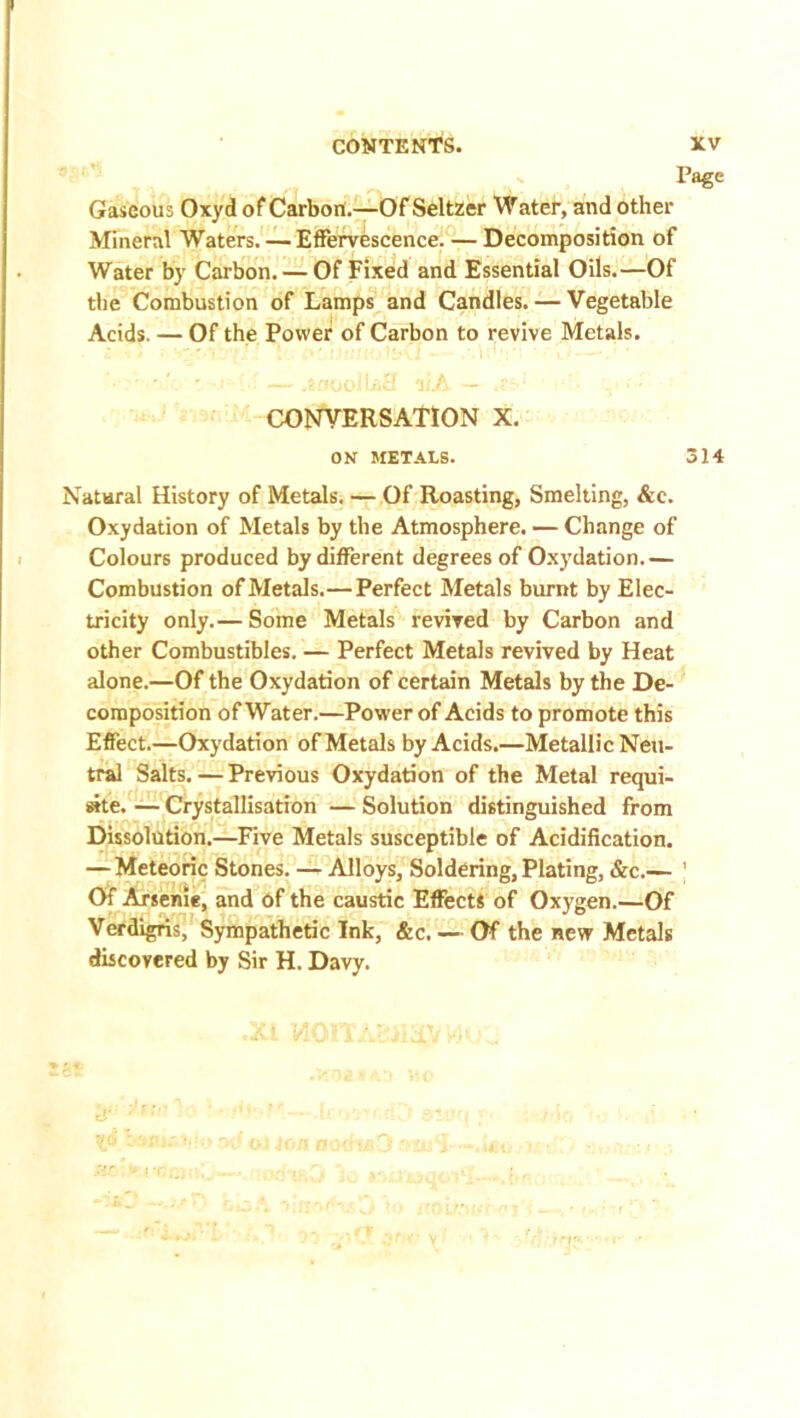 Gaseous Oxyd of Carbon.—Of Seltzer Water, and other Mineral Waters. — Effervescence. — Decomposition of Water by Carbon. — Of Fixed and Essential Oils.—Of the Combustion of Lamps and Candles. — Vegetable Acids. — Of the Power of Carbon to revive Metals. CONVERSATION X. ON METALS. 314 Natural History of Metals. — Of Roasting, Smelting, &c. Oxydation of Metals by the Atmosphere. — Change of Colours produced by different degrees of Oxydation.— Combustion of Metals.— Perfect Metals burnt by Elec- tricity only.— Some Metals revived by Carbon and other Combustibles. — Perfect Metals revived by Heat alone.—Of the Oxydation of certain Metals by the De- composition of Water.—Power of Acids to promote this Effect.—Oxydation of Metals by Acids.—Metallic Neu- tral Salts.—Previous Oxydation of the Metal requi- site. — Crystallisation — Solution distinguished from Dissolution.—Five Metals susceptible of Acidification. — Meteoric Stones. — Alloys, Soldering, Plating, &c.— ' Of Arsenie, and of the caustic Effects of Oxygen.—Of Verdigris, Sympathetic Ink, &c. — Of the new Metals discovered by Sir H. Davy.