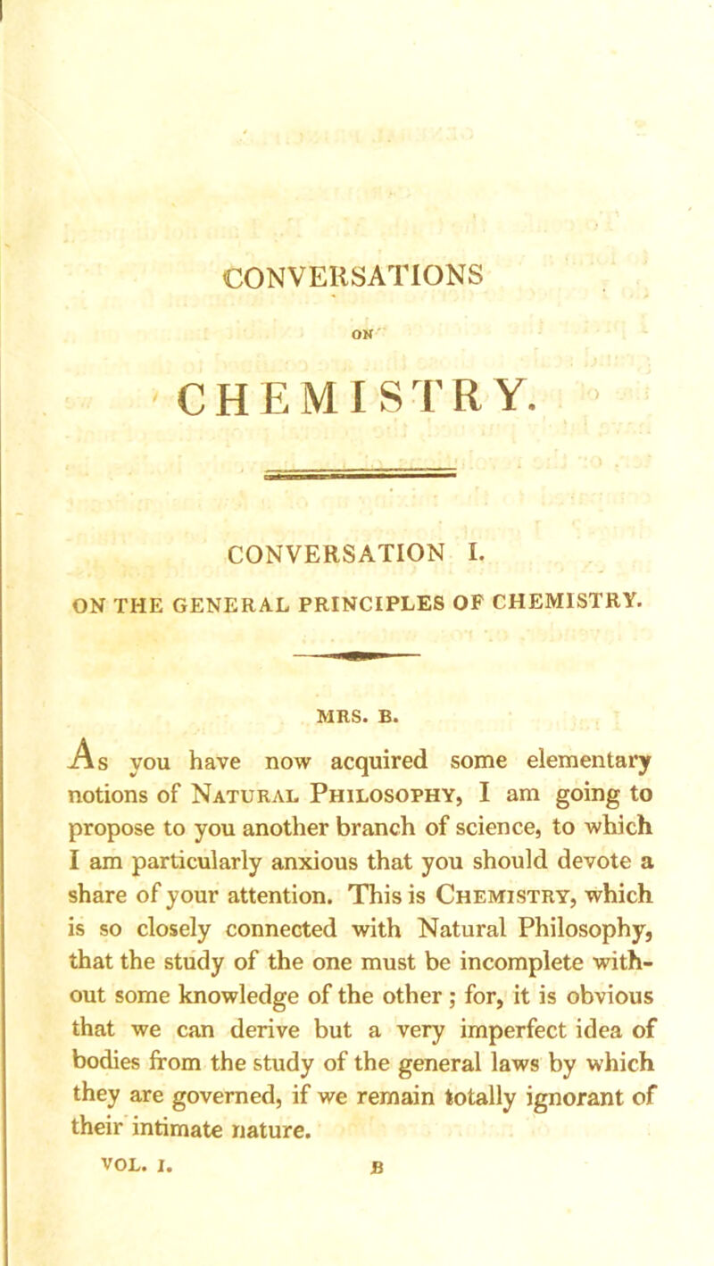 CONVERSATIONS OK' CHEMISTRY. CONVERSATION I. ON THE GENERAL PRINCIPLES OP CHEMISTRY. MRS. B. As you have now acquired some elementary notions of Natural Philosophy, I am going to propose to you another branch of science, to which I am particularly anxious that you should devote a share of your attention. This is Chemistry, which is so closely connected with Natural Philosophy, that the study of the one must be incomplete with- out some knowledge of the other; for, it is obvious that we can derive but a very imperfect idea of bodies from the study of the general laws by which they are governed, if we remain totally ignorant of their intimate nature.