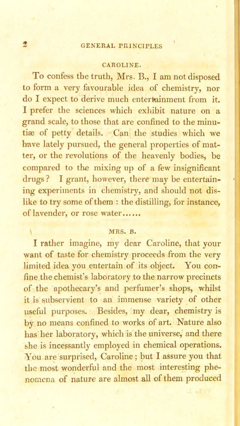 5 CAROLINE. To confess the truth, Mrs. B., I am not disposed to form a very favourable idea of chemistry, nor do I expect to derive much entertainment from it. I prefer the sciences which exhibit nature on a grand scale, to those that are confined to the minu- tiae of petty details. Can the studies which we have lately pursued, the general properties of mat- ter, or the revolutions of the heavenly bodies, be compared to the mixing up of a few insignificant drugs ? I grant, however, there may be entertain- ing experiments in chemistry, and should not dis- like to try some of them : the distilling, for instance, of lavender, or rose water \ MRS. B. I rather imagine, my dear Caroline, that your want of taste for chemistry proceeds from the very limited idea you entertain of its object. You con- fine the chemist's laboratory to the narrow precincts of the apothecary’s and perfumer’s shops, whilst it is subservient to an immense variety of other useful purposes. Besides, my dear, chemistry is by no means confined to works of art. Nature also has her laboratory, which is the universe, and there she is incessantly employed in chemical operations. You are surprised, Caroline; but I assure you that the most wonderful and the most interesting phe- nomena of nature are almost all of them produced