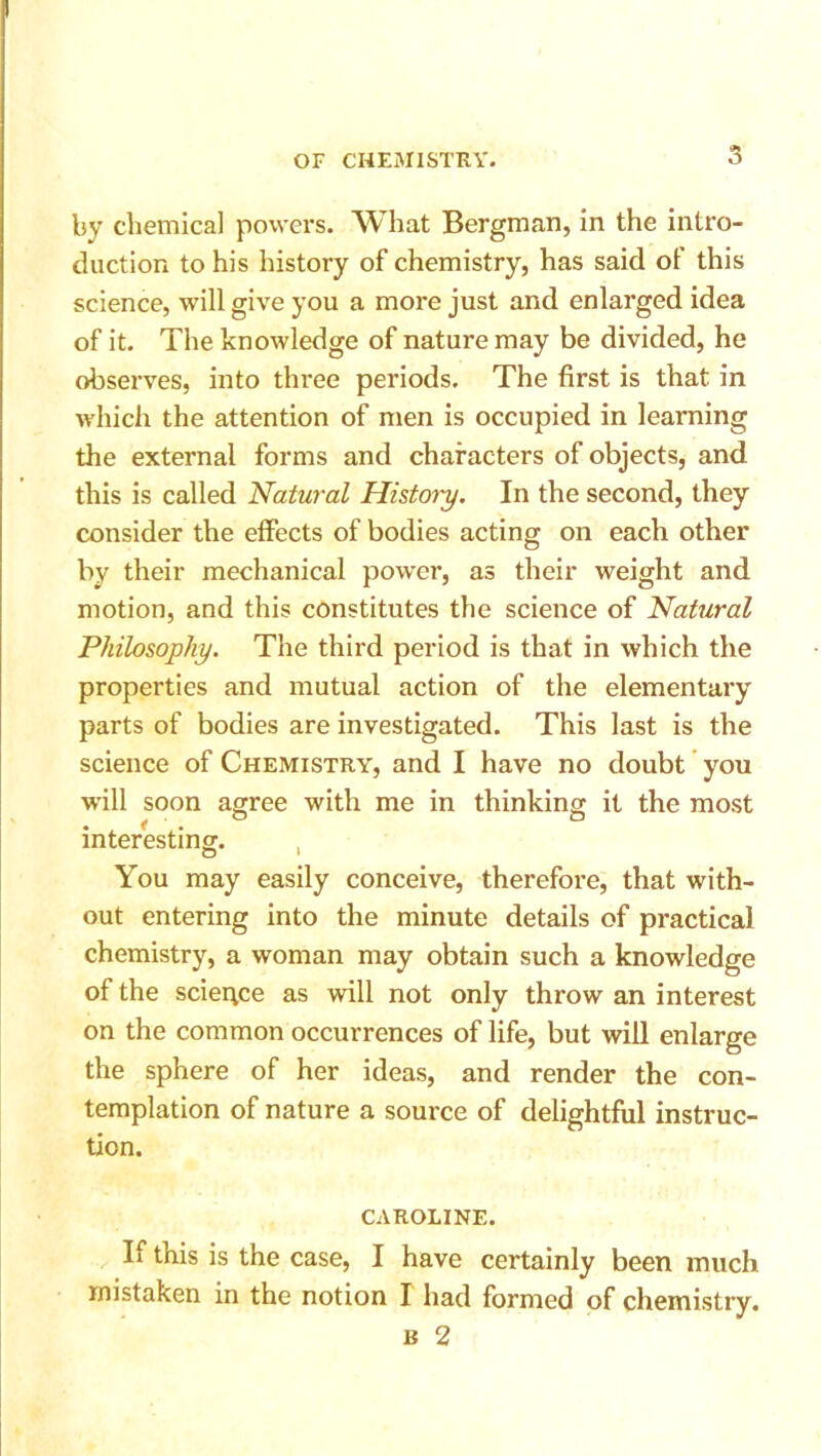 by chemical powers. What Bergman, in the intro- duction to his history of chemistry, has said of this science, will give you a more just and enlarged idea of it. The knowledge of nature may be divided, he observes, into three periods. The first is that in which the attention of men is occupied in learning the external forms and characters of objects, and this is called 'Natural History. In the second, they consider the effects of bodies acting on each other by their mechanical power, as their weight and motion, and this constitutes the science of Natural Philosophy. The third period is that in which the properties and mutual action of the elementary parts of bodies are investigated. This last is the science of Chemistry, and I have no doubt you will soon agree with me in thinking it the most interesting. , You may easily conceive, therefore, that with- out entering into the minute details of practical chemistry, a woman may obtain such a knowledge of the science as will not only throw an interest on the common occurrences of life, but will enlarge the sphere of her ideas, and render the con- templation of nature a source of delightful instruc- tion. CAROLINE. If this is the case, I have certainly been much mistaken in the notion I had formed of chemistry. b 2
