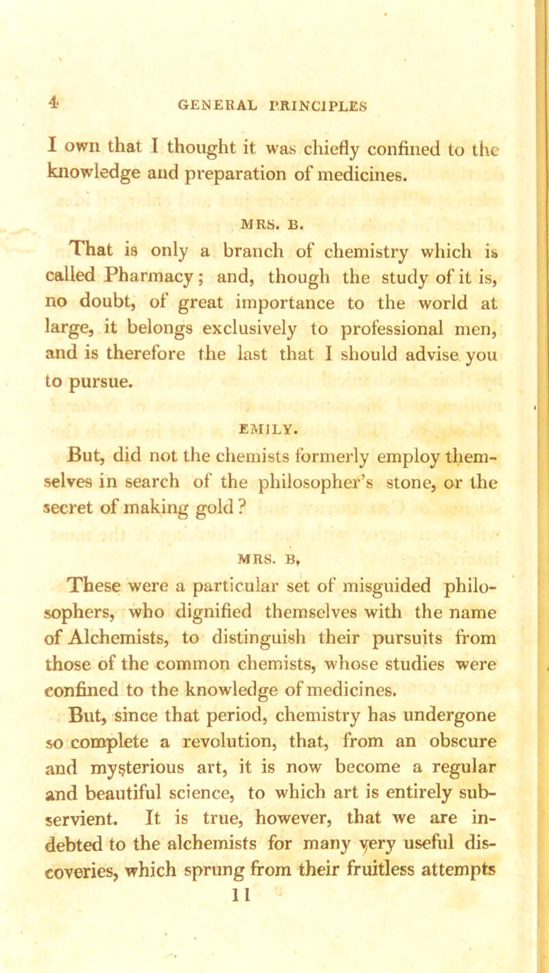 I own that I thought it was chiefly confined to the knowledge and preparation of medicines. MRS. B. That is only a branch of chemistry which is called Pharmacy; and, though the study of it is, no doubt, of great importance to the world at large, it belongs exclusively to professional men, and is therefore the last that I should advise you to pursue. EMILY. But, did not the chemists formerly employ them- selves in search of the philosopher’s stone, or the secret of making gold ? MRS. B, These were a particular set of misguided philo- sophers, who dignified themselves with the name of Alchemists, to distinguish their pursuits from those of the common chemists, whose studies were confined to the knowledge of medicines. But, since that period, chemistry has undergone so complete a revolution, that, from an obscure and mysterious art, it is now become a regular and beautiful science, to which art is entirely sub- servient. It is true, however, that we are in- debted to the alchemists for many very useful dis- coveries, which sprung from their fruitless attempts 11