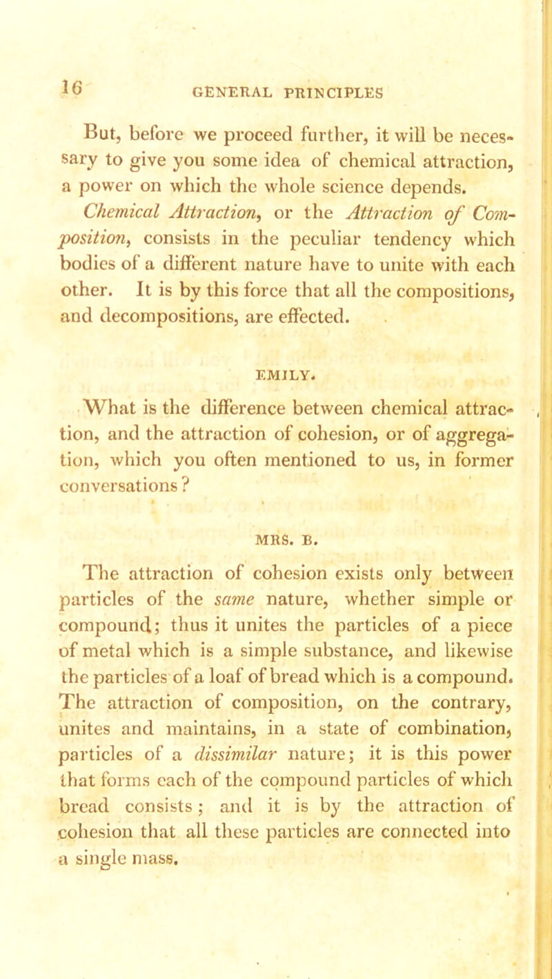 But, before we proceed further, it will be neces- sary to give you some idea of chemical attraction, a power on which the whole science depends. Chemical Attraction, or the Attraction of Com- ■position, consists in the peculiar tendency which bodies of a different nature have to unite with each other. It is by this force that all the compositions, and decompositions, are effected. EMILY. What is the difference between chemical attrac- tion, and the attraction of cohesion, or of aggrega- tion, which you often mentioned to us, in former conversations ? MRS. B. The attraction of cohesion exists only between particles of the same nature, whether simple or compound; thus it unites the particles of a piece of metal which is a simple substance, and likewise the particles of a loaf of bread which is a compound. The attraction of composition, on the contrary, unites and maintains, in a state of combination, particles of a dissimilar nature; it is this power that forms each of the compound particles of which bread consists; and it is by the attraction of cohesion that all these particles are connected into a single mass.