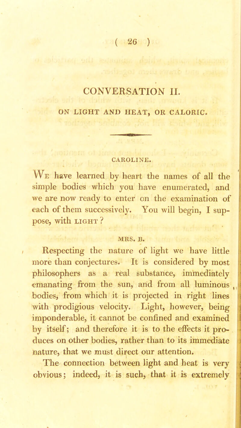 CONVERSATION II. ON LIGHT AND HEAT, OR CALORIC. CAROLINE. We have learned by heart the names of all the simple bodies which you have enumerated, and we are now ready to enter on the examination of each of them successively. You will begin, I sup- pose, with light ? MRS. B. Respecting the nature of light we have little more than conjectures. It is considered by most philosophers as a real substance, immediately emanating from the sun, and from all luminous , bodies, from which it is projected in right lines with prodigious velocity. Light, however, being imponderable, it cannot be confined and examined by itself; and therefore it is to the effects it pro- duces on other bodies, rather than to its immediate nature, that we must direct our attention. The connection between light and heat is very obvious; indeed, it is such, that it is extremely