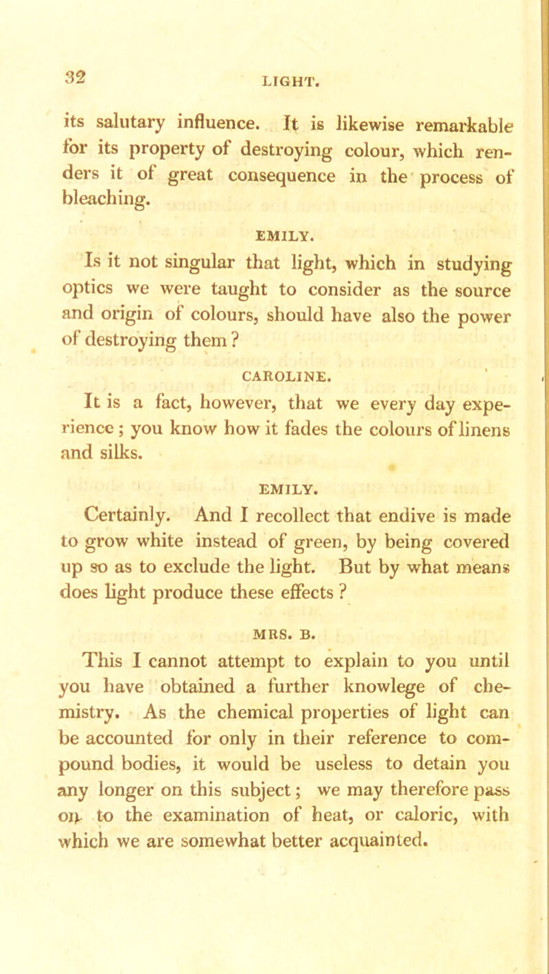 its salutary influence. It is likewise remarkable tor its property of destroying colour, which ren- ders it of great consequence in the process of bleaching. EMILY. Is it not singular that light, which in studying optics we were taught to consider as the source and origin of colours, should have also the power of destroying them ? CAROLINE. It is a fact, however, that we every day expe- rience ; you know how it fades the colours of linens and silks. EMILY. Certainly. And I recollect that endive is made to grow white instead of green, by being covered up so as to exclude the light. But by what means does light produce these effects ? MRS. B. This I cannot attempt to explain to you until you have obtained a further knowlege of che- mistry. As the chemical properties of light can be accounted for only in their reference to com- pound bodies, it would be useless to detain you any longer on this subject; we may therefore pass oi*. to the examination of heat, or caloric, with which we are somewhat better acquainted.