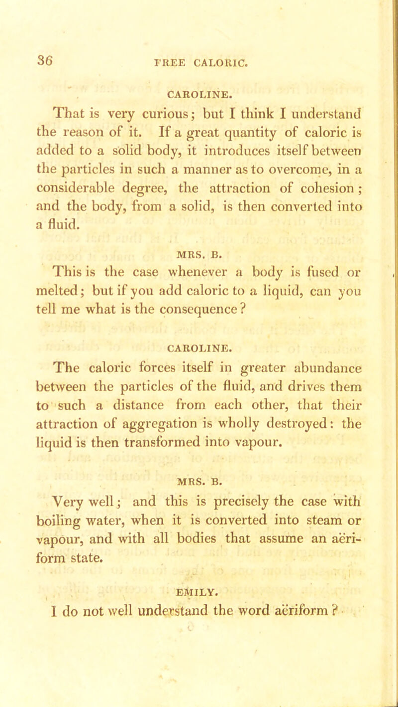 CAROLINE. That is very curious; but I think I understand the reason of it. If a great quantity of caloric is added to a solid body, it introduces itself between the particles in such a manner as to overcome, in a considerable degree, the attraction of cohesion ; and the body, from a solid, is then converted into a fluid. MRS. B. This is the case whenever a body is fused or melted; but if you add caloric to a liquid, can you tell me what is the consequence ? CAROLINE. The caloric forces itself in greater abundance between the particles of the fluid, and drives them to such a distance from each other, that their attraction of aggregation is wholly destroyed: the liquid is then transformed into vapour. MRS. B. Very well; and this is precisely the case with boiling water, when it is converted into steam or vapour, and with all bodies that assume an aeri- form state. EMILY. 1 do not well understand the word aeriform ?