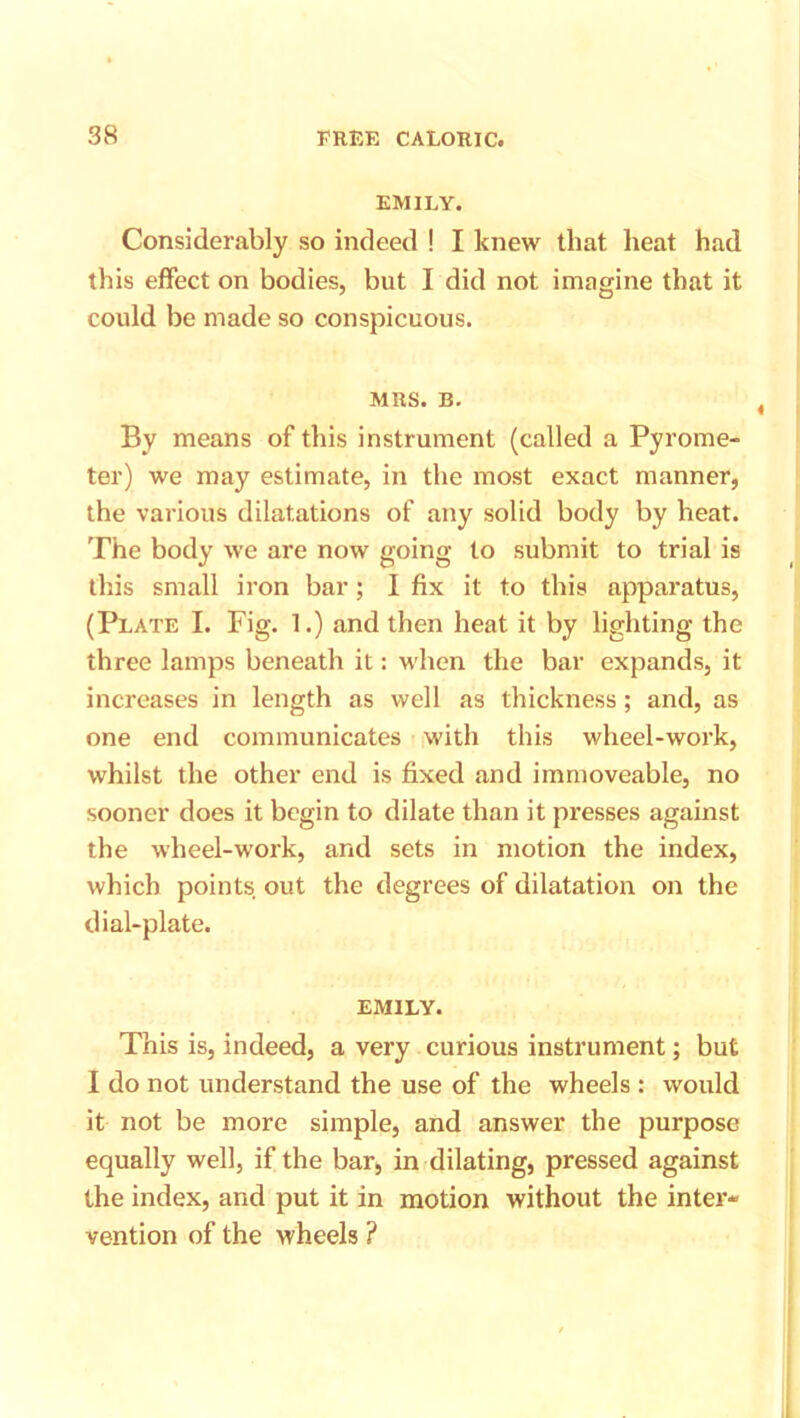 EMILY. Considerably so indeed ! I knew that heat had this effect on bodies, but I did not imagine that it could be made so conspicuous. MRS. B. By means of this instrument (called a Pyrome- ter) we may estimate, in the most exact manner, the various dilatations of any solid body by heat. The body we are now going to submit to trial is this small iron bar; I fix it to this apparatus, (Plate I. Fig. 1.) and then heat it by lighting the three lamps beneath it: when the bar expands, it increases in length as well as thickness; and, as one end communicates with this wheel-work, whilst the other end is fixed and immoveable, no sooner does it begin to dilate than it presses against the wheel-work, and sets in motion the index, which points out the degrees of dilatation on the dial-plate. EMILY. This is, indeed, a very curious instrument; but I do not understand the use of the wheels : would it not be more simple, and answer the purpose equally well, if the bar, in dilating, pressed against the index, and put it in motion without the inter- vention of the wheels ?