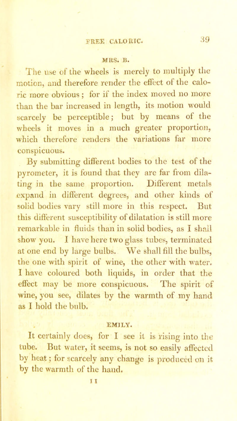 A9 MRS. B. The use of the wheels is merely to multiply the motion, and therefore render the effect of the calo- ric more obvious ; for if the index moved no more than the bar increased in length, its motion would scarcely be perceptible; but by means of the wheels it moves in a much greater proportion, which therefore renders the variations far more conspicuous. By submitting different bodies to the test of the pyrometer, it is found that they are far from dila- ting in the same proportion. Different metals expand in different degrees, and other kinds of solid bodies vary still more in this respect. But this different susceptibility of dilatation is still more remarkable in fluids than in solid bodies, as I shall show you. I have here two glass tubes, terminated at one end by large bulbs. We shall fill the bulbs, the one with spirit of wine, the other with water. I have coloured both liquids, in order that the effect may be more conspicuous. The spirit of wine, you see, dilates by the warmth of my hand as I hold the bulb. EMILY. It certainly does, for I see it is rising into the tube. But water, it seems, is not so easily affected by heat; for scarcely any change is produced on it by the warmth of the hand.