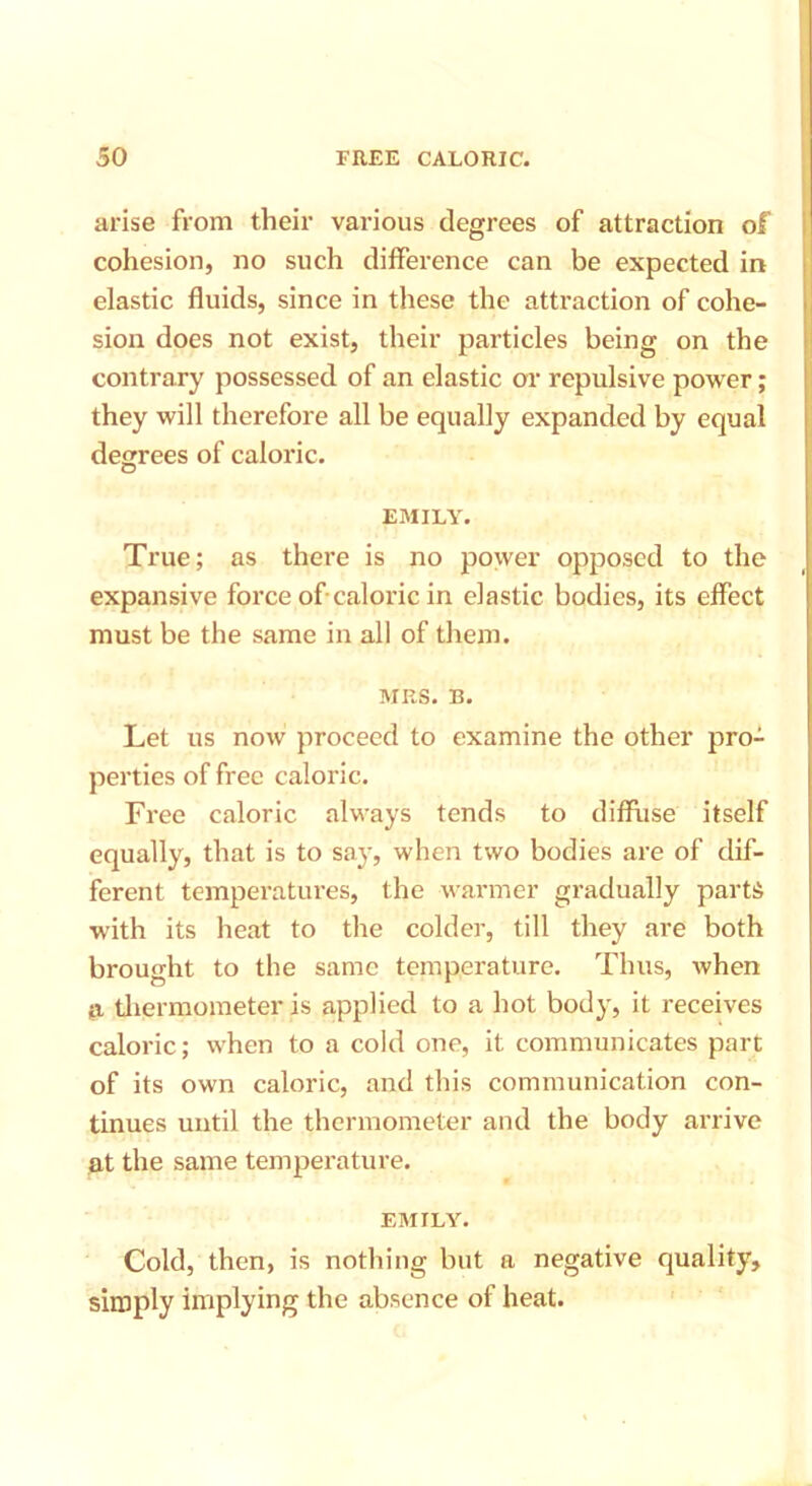 arise from their various degrees of attraction of cohesion, no such difference can be expected in elastic fluids, since in these the attraction of cohe- sion does not exist, their particles being on the contrary possessed of an elastic or repulsive power; they will therefore all be equally expanded by equal degrees of caloric. EMILY. True; as there is no power opposed to the expansive force of caloric in elastic bodies, its effect must be the same in all of them. MRS. B. Let us now proceed to examine the other pro- perties of free caloric. Free caloric always tends to diffuse itself equally, that is to say, when two bodies are of dif- ferent temperatures, the warmer gradually parts with its heat to the colder, till they are both brought to the same temperature. Thus, when ja thermometer is applied to a hot body, it receives caloric; when to a cold one, it communicates part of its own caloric, and this communication con- tinues until the thermometer and the body arrive at the same temperature. EMILY. Cold, then, is nothing but a negative quality, simply implying the absence of heat.