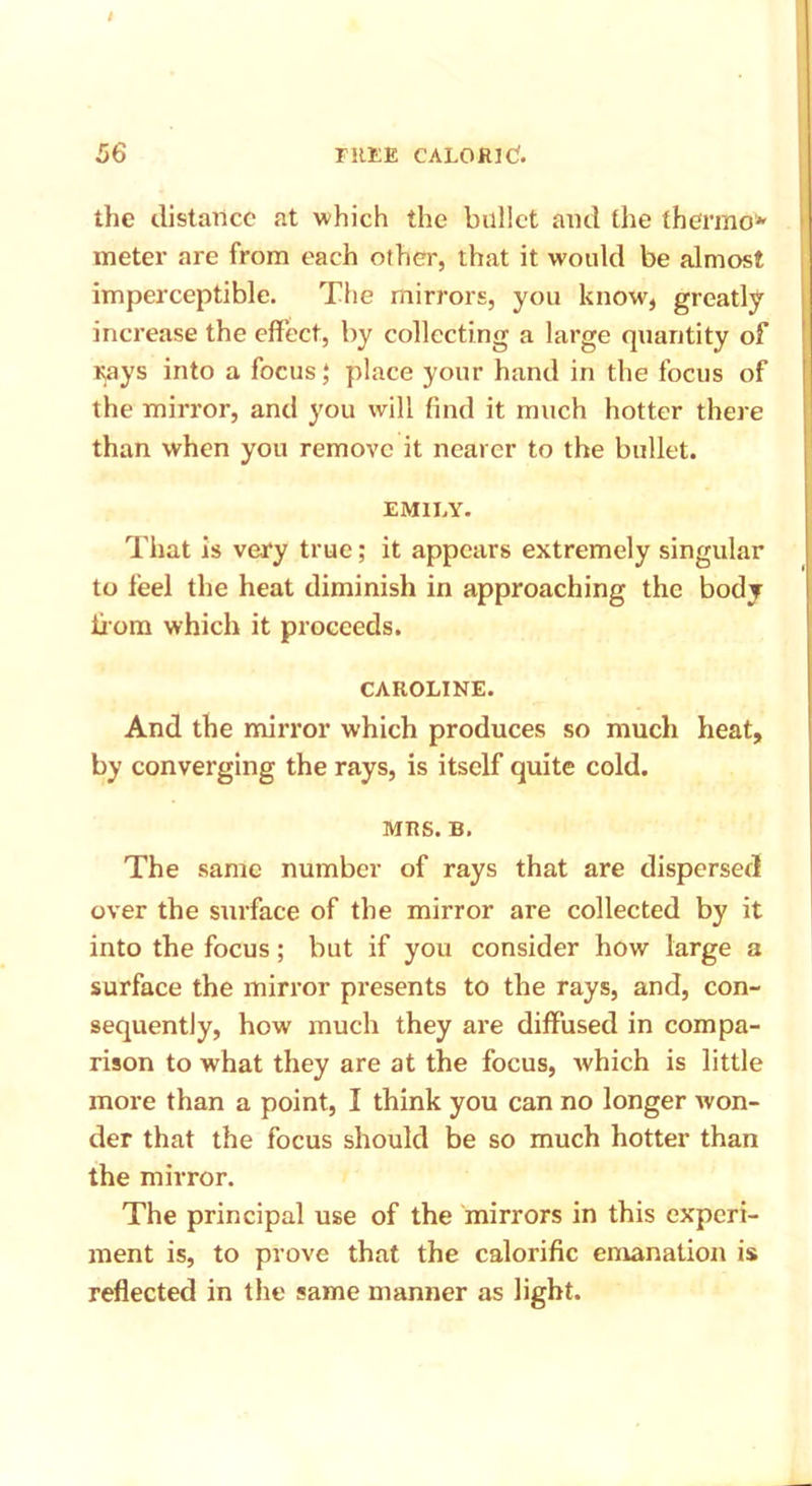 the distance at which the bullet and the thermo* meter are from each other, that it would be almost imperceptible. The mirrors, you know, greatly increase the effect, by collecting a large quantity of rays into a focus,* place your hand in the focus of the mirror, and you will find it much hotter there than when you remove it nearer to the bullet. EMILY. That is very true; it appears extremely singular to feel the heat diminish in approaching the body from which it proceeds. CAROLINE. And the mirror which produces so much heat, by converging the rays, is itself quite cold. MRS. B, The same number of rays that are dispersed over the surface of the mirror are collected by it into the focus; but if you consider how large a surface the mirror presents to the rays, and, con- sequently, how much they are diffused in compa- rison to what they are at the focus, which is little more than a point, I think you can no longer won- der that the focus should be so much hotter than the mirror. The principal use of the mirrors in this experi- ment is, to prove that the calorific emanation is reflected in the same manner as light.