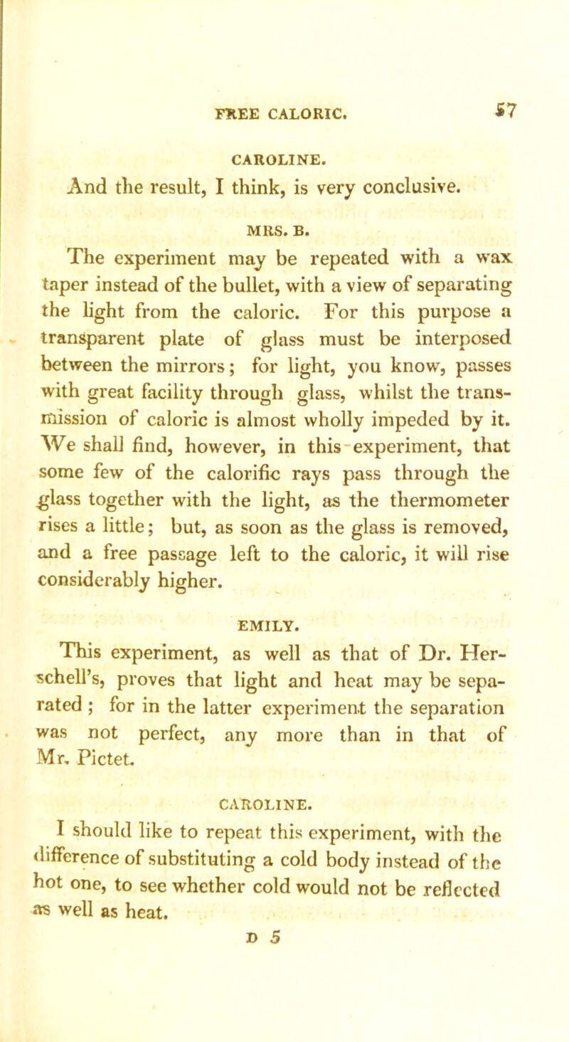 S7 CAROLINE. And the result, I think, is very conclusive. MRS. B. The experiment may be repeated with a wax taper instead of the bullet, with a view of separating the light from the caloric. For this purpose a transparent plate of glass must be interposed between the mirrors; for light, you know, passes with great facility through glass, whilst the trans- mission of caloric is almost wholly impeded by it. We shall find, however, in this experiment, that some few of the calorific rays pass through the .glass together with the light, as the thermometer rises a little; but, as soon as the glass is removed, and a free passage left to the caloric, it will rise considerably higher. EMILY. This experiment, as well as that of Dr. Her- schell’s, proves that light and heat may be sepa- rated ; for in the latter experiment the separation was not perfect, any more than in that of Mr. Pictet. CAROLINE. I should like to repeat this experiment, with the difference of substituting a cold body instead of the hot one, to see whether cold would not be reflected as well as heat.
