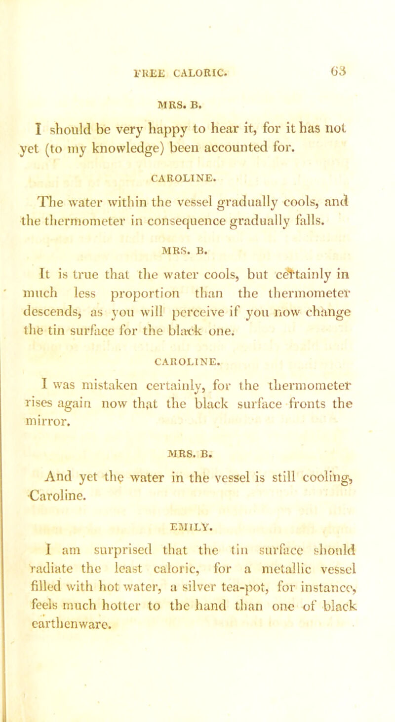 MRS. B. I should be very happy to hear it, for it has not yet (to my knowledge) been accounted for. CAROLINE. The water within the vessel gradually cools, and the thermometer in consequence gradually falls. MRS. B. It is true that the water cools, but certainly in much less proportion than the thermometer descends, as you will perceive if you now change the tin surface for the black one. CAROLINE. I was mistaken certainly, for the thermometer rises again now that the black surface fronts the mirror. MRS. B. And yet the water in the vessel is still cooling, Caroline. EMILY. I am surprised that the tin surface should radiate the least caloric, for a metallic vessel filled with hot water, a silver tea-pot, for instance, feels much hotter to the hand than one of black earthenware.