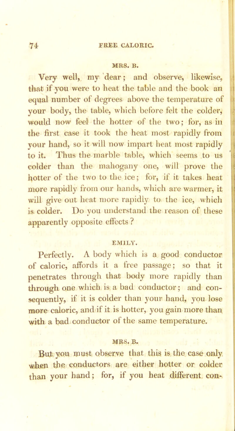 MRS. B. Very well, my dear; and observe, likewise, that if you were to heat the table and the book an equal number of degrees above the temperature of your body, the table, which before felt the colder, would now feel the hotter of the two; for, as in the first case it took the heat most rapidly from your hand, so it will now impart heat most rapidly to it. Thus the marble table, which seems to us colder than the mahogany one, will prove the hotter of the two to the ice; for, if it takes heat more rapidly from our hands, which are warmer, it will give out heat more rapidly to the ice, which is colder. Do you understand the reason of these apparently opposite effects? EMILY. Perfectly. A body which is a good conductor of caloric, affords it a free passage; so that it penetrates through that body more rapidly than through one which is a bad conductor; and con- sequently, if it is colder than your hand, you lose more caloric, and if it is hotter, you gain more than with a bad conductor of the same temperature. MRS. B. But you must observe that this is the case only when the conductors are either hotter or colder than your hand; for, if you heat different con-