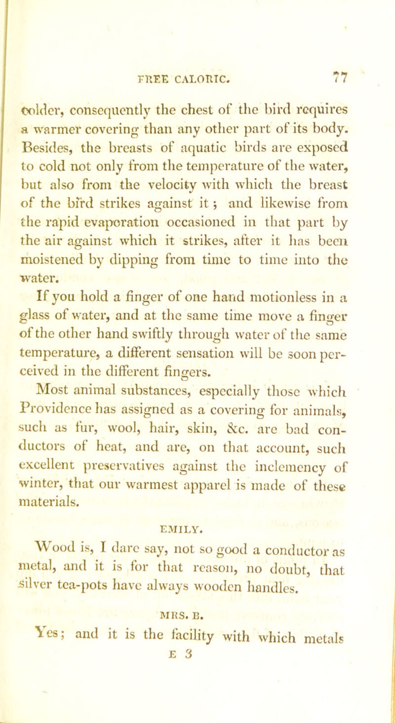 Colder, consequently the chest of the bird requires a warmer covering than any other part of its body. Besides, the breasts of aquatic birds are exposed to cold not only from the temperature of the water, but also from the velocity with which the breast of the bird strikes against it; and likewise from the rapid evaporation occasioned in that part by the air against which it strikes, after it has been moistened by dipping from time to time into the water. If you hold a finger of one hand motionless in a glass of water, and at the same time move a fino-er of the other hand swiftly through water of the same temperature, a different sensation will be soon per- ceived in the different fingers. Most animal substances, especially those which Providence has assigned as a covering for animals, such as fur, wool, hair, skin, &c. are bad con- ductors of heat, and are, on that account, such excellent preservatives against the inclemency of winter, that our warmest apparel is made of these materials. EMILY. Wood is, I dare say, not so good a conductor as metal, and it is for that reason, no doubt, that silver tea-pots have always wooden handles. MRS. n. \ es; and it is the facility with which metals