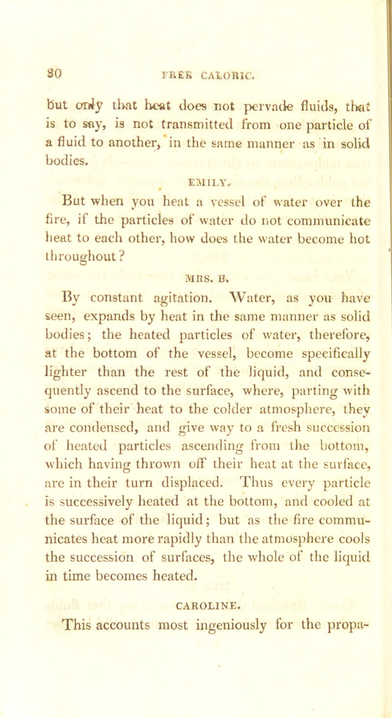 but ordy that heat does not pervade fluids, that is to say, is not transmitted from one particle of a fluid to another, in the same manner as in solid bodies. EMILY, • But when you heat a vessel of water over the fire, if the particles of water do not communicate heat to each other, how does the water become hot throughout ? MRS. By constant agitation. Water, as you have seen, expands by heat in the same manner as solid bodies; the heated particles of water, therefore, at the bottom of the vessel, become specifically lighter than the rest of the liquid, and conse- quently ascend to the surface, where, parting with some of their heat to the colder atmosphere, they are condensed, and give way to a fresh succession of heated particles ascending from the bottom, which having thrown off’ their heat at the surface, are in their turn displaced. Thus every particle is successively heated at the bottom, and cooled at the surface of the liquid; but as the fire commu- nicates heat more rapidly than the atmosphere cools the succession of surfaces, the whole of the liquid in time becomes heated. CAROLINE. This accounts most ingeniously for the propa-